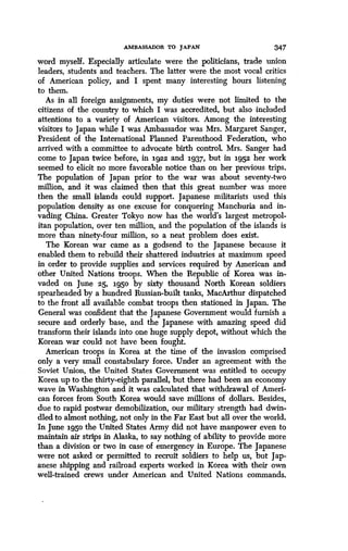 AMBASSADOR TO JAPAN 347
word myself. Especially articulate were the politicians, trade union
leaders, students and teachers . The latter were the most vocal critics
of American policy, and I spent many interesting hours listening
to them.
As in all foreign assignments, my duties were not limited to the
citizens of the country to which I was accredited, but also included
attentions to a variety of American visitors. Among the interesting
visitors to Japan while I was Ambassador was Mrs . Margaret Sanger,
President of the International Planned Parenthood Federation, who
arrived with a committee to advocate birth control. Mrs. Sanger had
come to Japan twice before, in 1922 and 1937, but in 1952 her work
seemed to elicit no more favorable notice than on her previous trips .
The population of Japan prior to the war was about seventy-two
million, and it was claimed then that this great number was more
then the small islands could support . Japanese militarists used this
population density as one excuse for conquering Manchuria and in-
vading China. Greater Tokyo now has the world's largest metropol-
itan population, over ten million, and the population of the islands is
more than ninety-four million, so a neat problem does exist .
The Korean war came as a godsend to the Japanese because it
enabled them to rebuild their shattered industries at maximum speed
in order to provide supplies and services required by American and
other United Nations troops. When the Republic of Korea was in-
vaded on June 25, 1950 by sixty thousand North Korean soldiers
spearheaded by a hundred Russian-built tanks, MacArthur dispatched
to the front all available combat troops then stationed in Japan . The
General was confident that the Japanese Government would furnish a
secure and orderly base, and the Japanese with amazing speed did
transform their islands into one huge supply depot, without which the
Korean war could not have been fought.
American troops in Korea at the time of the invasion comprised
only a very small constabulary force. Under an agreement with the
Soviet Union, the United States Government was entitled to occupy
Korea up to the thirty-eighth parallel, but there had been an economy
wave in Washington and it was calculated that withdrawal of Ameri-
can forces from South Korea would save millions of dollars . Besides,
due to rapid postwar demobilization, our military strength had dwin-
dled to almost nothing, not only in the Far East but all over the world .
In June 1950 the United States Army did not have manpower even to
maintain air strips in Alaska, to say nothing of ability to provide more
than a division or two in case of emergency in Europe . The Japanese
were not asked or permitted to recruit soldiers to help us, but Jap-
anese shipping and railroad experts worked in Korea with their own
well-trained crews under American and United Nations commands .
 