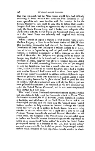 348 DIPLOMAT AMONG WARRIORS
This was top-secret, but the Allied forces would have had difficulty
remaining in Korea without this assistance from thousands of Jap-
anese specialists who were familiar with that country . As for the
Koreans themselves, they could do very little to defend their country .
Congress had been unwilling to appropriate any substantial sums to
equip the South Korean Army, and it lacked even adequate rifles .
On the other side, the Soviet Union and Communist China had seen
to it that North Korea was relatively well supplied with military
equipment.
When I arrived in Japan I enjoyed a brief reunion with General
Matthew Ridgway, a friend from the North Africa and SHAEF days .
This paratroop commander had checked the invasion of Chinese
Communists in Korea with the help of a brilliant landing by U . S. Ma-
rines at Inchon on September 15, and had performed the complicated
functions of Supreme Commander at Tokyo headquarters since the
recall of MacArthur. But Ridgway was getting ready to depart for
Europe, very thankful to be transferred because he did not like the
prospects in Korea. Ridgway was about to become Supreme Allied
Commander of NATO, succeeding Eisenhower, who had just resigned
to seek the Presidency . Less than a month after my own arrival in
Japan, Mark Clark flew in to succeed Ridgway, and I had a reunion
with another General I had known well in Africa . Once again Clark
and I found ourselves associated in military-political-diplomatic nego-
tiations as prickly as those with Frenchmen in Algiers . Again I heard
Clark protesting because he, "a plain soldier," had to spend his time
on "politics." But Clark understood very well why his Tokyo post was
more political than military. The command he was now assuming was
called the United Nations Command, and it was more complicated
than SHAEF had ever been.
This United Nations Command represented sixteen countries which
had undertaken to help resist the Communist attack on Korea . When
the invasion occurred, the U . N. Security Council demanded cessation
of hostilities and withdrawal of the North Korean forces back to the
thirty-eighth parallel, and two days later the Council asked United
Nations members to help enforce its demand. Although the United
States had very few of its soldiers in South Korea, they were being
attacked in an area where they had a right and a duty to be, and
President Truman immediately ordered General MacArthur to aid
South Korea. The Congress of the United States was not called upon
to declare war formally because Truman designated the expedition to
Korea as an international "police action," in which the United States
participated merely as a member of the UN. This "police action"
erupted so unexpectedly that it did not permit the prolonged consid-
eration which decisions of such importance usually receive in Wash-
 