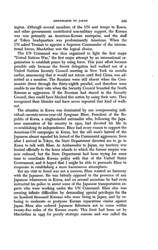 AMBASSADOR TO JAPAN 349
ington. Although several members of the UN sent troops to Korea,
and other governments contributed non-military support, the Korean
war was primarily an American-Korean enterprise, and the staff
at Tokyo headquarters was predominantly American. When the
UN asked Truman to appoint a Supreme Commander of the interna-
tional forces, MacArthur was the logical choice .
The UN Command was thus organized to fight the first major
"United Nations War," the first major attempt by an international or-
ganization to establish peace by using force . This joint effort became
possible only because the Soviet delegation had walked out of a
United Nations Security Council meeting in New York six months
earlier, announcing that it would not return until Red China was ad-
mitted as a member. The Russians were still absent when the Com-
munists drove through the thirty-eighth parallel, and therefore were
unable to use their veto when the Security Council branded the North
Koreans as aggressors . If the Russians had stayed in the Security
Council, they could have blocked this action by using their veto . They
recognized their blunder and have never repeated that kind of walk-
out.
The situation in Korea was dominated by one overpowering indi-
vidual-seventy-seven-year-old Syngman Rhee, President of the Re-
public of Korea, a singleminded nationalist who, following the Japa-
nese annexation of his country in igio, had devoted his life to
re-establishing its independence . Rhee had every reason to support the
American-UN campaigns in Korea, but the old man's hatred of the
Japanese almost equaled his hatred of the Communist aggressors . Soon
after I arrived in Tokyo, the State Department directed me to go to
Korea to talk with Rhee. As Ambassador to Japan, my territory was
limited officially to the home islands to which the former empire was
now reduced, but the State Department had been trying for some
time to coordinate Korean policy with that of the United States
Government, and it hoped that I might be able to persuade Rhee to
cooperate in establishing a more harmonious atmosphere .
But my visit to Seoul was not a success ; Rhee wanted no harmony
with the Japanese . He was bitterly opposed to the presence of any
Japanese whatsoever in Korea, and on several occasions he had even
instructed his police to arrest some of the Japanese transportation ex-
perts who were working under the UN Command. Rhee also was
creating infinite difficulties by demanding special privileges for the
six hundred thousand Koreans who were living in Japan, and by re-
fusing to moderate or postpone Korean reparations claims against
Japan. Rhee also ordered Japanese fishermen not to come within
twenty-five miles of the Korean coasts . This limit had been set by
MacArthur in 1945 for purely strategic reasons and was called the
 