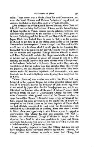 AMBASSADOR TO JAPAN 351
today. There never was a doubt about his anti-Communism, and
when the North Koreans and Chinese "volunteers" staged their in-
vasion of South Korea, Rhee stood up in a very grim situation .
After my failure to mollify Rhee in his own country, Mark Clark and
I decided to try to bring the President of Korea and the Prime Minister
of Japan together in Tokyo, because orderly relations between their
countries were imperative to the conduct of the war. With great re-
luctance, Yoshida agreed that he would see Rhee if the Korean visited
Japan. Clark then invited Rhee to come to Tokyo as his personal
guest, and he put him up in the special guest house in the Supreme
Commander's own compound. It was arranged that Rhee and Yoshida
would meet at a luncheon which I would give in the American Em-
bassy. But when the luncheon day arrived, Yoshida sent his regrets at
the last moment and appointed Foreign Minister Okazaki to confer
with Rhee. Yoshida told me later that his personal dislike of Rhee was
so intense that he realized he could not conceal it even in a brief
meeting, and would therefore only make matters worse if he appeared
at the luncheon . So he had a diplomatic illness, which Rhee naturally
resented. Most Korean leaders were less inflexible than Rhee toward
the Japanese, and an administration without Rhee would have made
matters easier for American negotiators and commanders, who con-
tinuously had to walk a tightrope while fighting their dangerous war
in Korea.
Taiwan (Formosa) was another area which, like Korea, had once
belonged to the Japanese Empire but which presented difficult prob-
lems of its own now . Taiwan had been part of China until 1895, when
it was seized by Japan after the first Sino-Japanese war, and it was
this island one hundred miles off the coast of Fukien Province which
provided refuge for part of Generalissimo Chiang Kai-shek's army
when Communist rebels gained control of the Chinese mainland in
1949. One million Chinese civilians also found refuge in Taiwan at that
time. Chiang Kai-shek's government in the capital city of Taipei was
accepted by the United States as the same Republic of China which
we had officially recognized in 1928 when the Generalissimo first
established his administration at Nanking . Some time after I arrived
in Tokyo, there was opportunity to visit Taiwan where I engaged in
conversations with Chiang Kai-shek and discussed with Karl L .
Rankin, our well-informed Charge D'Affaires in Taipei, how the
situation there fitted in with war conditions in Japan and Korea .
Americans had become well aware of the risks involved in Taiwan and
its off-shore islands of Quemoy and Matsu .
I was agreeably surprised to learn that Chiang Kai-shek did not
have Syngman Rhee's emotional attitude against the Japanese, al-
though China had suffered as much as Korea had. Chiang had
 
