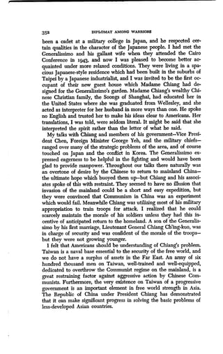 352
	
DIPLOMAT AMONG WARRIORS
been a cadet at a military college in Japan, and he respected cer-
tain qualities in the character of the Japanese people . I had met the
Generalissimo and his gallant wife when they attended the Cairo
Conference in 1.943, and now I was pleased to become better ac-
quainted under more relaxed conditions . They were living in a spa-
cious Japanese-style residence which had been built in the suburbs of
Taipei by a Japanese industrialist, and I was invited to be the first oc-
cupant of their new guest house which Madame Chiang had de-
signed for the Generalissimo's garden . Madame Chiang's wealthy Chi-
nese Christian family, the Soongs of Shanghai, had educated her in
the United States where she was graduated from Wellesley, and she
acted as interpreter for her husband in more ways than one. He spoke
no English and trusted her to make his ideas clear to Americans . Her
translations, I was told, were seldom literal. It might be said that she
interpreted the spirit rather than the letter of what he said .
My talks with Chiang and members of his governmentVice Presi-
dent Chen, Foreign Minister George Yeh, and the military chiefs-
ranged over many of the strategic problems of the area, and of course
touched on Japan and the conflict in Korea . The Generalissimo ex-
pressed eagerness to be helpful in the fighting and would have been
glad to provide manpower. Throughout our talks there naturally was
an overtone of desire by the Chinese to return to mainland China-
the ultimate hope which buoyed them up-but Chiang and his associ-
ates spoke of this with restraint . They seemed to have no illusion that
invasion of the mainland could be a short and easy expedition, but
they were convinced that Communism in China was an experiment
which would fail. Meanwhile Chiang was utili7ang most of his military
appropriation to train troops for attack. I realized that he could
scarcely maintain the morale of his soldiers unless they had this in-
centive of anticipated return to the homeland. A son of the Generalis-
simo by his first marriage, Lieutenant General Chiang Ch'ing-kuo, was
in charge of security and was confident of the morale of the troops-
but they were not growing younger.
I felt that Americans should be understanding of Chiang's problem.
Taiwan is a naval base essential to the security of the free world, and
we do not have a surplus of assets in the Far East . An army of six
hundred thousand men on Taiwan, well-trained and well-equipped,
dedicated to overthrow the Communist regime on the mainland, is a
great restraining factor against aggressive action by Chinese Com-
munists. Furthermore, the very existence on Taiwan of a progressive
government is an important element in free world strength in Asia .
The Republic of China under President Chiang has demonstrated
that it can make significant progress in solving the basic problems of
less-developed Asian countries.
 