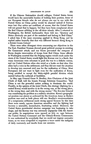 AMBASSADOR TO JAPAN 353
If the Chinese Nationalists should collapse, United States forces
would have the unenviable burden of holding their position . Some of
our European friends who do not always see eye to eye with the
United States on China policy would be alarmed indeed if Taiwan
were lost. Our critics are confident, of course, that the United States
will not permit that to happen . Yet they have been complacent about
the Red Chinese nibbling at the off-shore islands . After I returned to
Washington, the British Ambassador there told me : "Quemoy and
Matsu obviously are part of the mainland and belong to Red China ."
I asked him if the same reasoning applied to Hong Kong, and he
replied rather heatedly that that was different because Hong Kong is
a British Crown Colony!
There were other divergent views concerning our objectives in the
Far East. President Truman showed great political courage in resisting
the Communist attack, and our forces prevented the conquest of
Korea despite intervention of troops from Red China . Some officials
in Washington asserted that the Peiping regime would crack under the
strain if the United States would fight this Korean war to a finish . But
many Americans were reluctant to push the war to a definite victory,
and our United Nations allies also acted as a brake on that . idea. Our
allies had a voice in the settlement, and they did not want the situation
to develop into renewed civil war for the unification of China . Most
Europeans did not want to fight even for the unification of Korea,
being satisfied to accept the thirty-eighth parallel division which
existed before the outbreak of hostilities .
In May .1951 General Omar N. Bradley, then Chairman of the Joint
Chiefs of Staff, told the Senate Foreign Relations Committee: "Red
China is not the powerful nation seeking to dominate the world .
Frankly, in the opinion of the joint Chiefs, this strategy [fighting for a
united Korea] would involve us in the wrong war, at the wrong place,
at the wrong time, and with the wrong enemy." The five-star General
was considering the problem as a military situation: Korea's geographi-
cal position was almost as awkward for the American Army as Berlin's
position was-and as both places still are. Bradley's recommendation
of a compromise settlement made strong appeal because by this time
there were nearly 142,ooo American casualties and the fighting had
become a miserable, inconclusive, frustrating ordeal. Moreover, the
United States presidential election campaign was beginning to take
shape, and the Korean war was extremely unpopular with the Ameri-
can public. So negotiations were opened on July .1o, 1951 between
the United Nations Command and the Chinese-Korean Communists .
It was understood by everybody that we could not impose surrender
terms, so we were compelled to negotiate a truce under the indignity
of daily contumely and insults from our enemies .
 