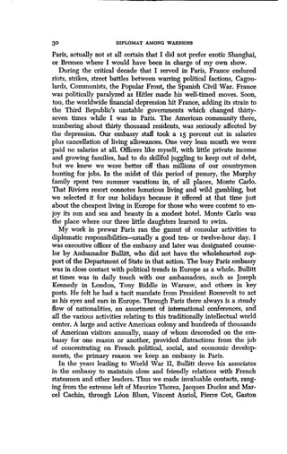 30 DIPLOMAT AMONG WARRIORS
Paris, actually not at all certain that I did not prefer exotic Shanghai,
or Bremen where I would have been in charge of my own show.
During the critical decade that I served in Paris, France endured
riots, strikes, street battles between warring political factions, Cagou-
lards, Communists, the Popular Front, the Spanish Civil War . France
was politically paralyzed as Hitler made his well-timed moves . Soon,
too, the worldwide financial depression hit France, adding its strain to
the Third Republic's unstable governments which changed thirty-
seven times while I was in Paris. The American community there,
numbering about thirty thousand residents, was seriously affected by
the depression. Our embassy staff took a 15 percent cut in salaries
plus cancellation of living allowances. One very lean month we were
paid no salaries at all. Officers like myself, with little private income
and growing families, had to do skillful juggling to keep out of debt,
but we knew we were better off than millions of our countrymen
hunting for jobs. In the midst of this period of penury, the Murphy
family spent two summer vacations in, of all places, Monte Carlo.
That Riviera resort connotes luxurious living and wild gambling, but
we selected it for our holidays because it offered at that time just
about the cheapest living in Europe for those who were content to en-
joy its sun and sea and beauty in a modest hotel. Monte Carlo was
the place where our three little daughters learned to swim .
My work in prewar Paris ran the gamut of consular activities to
diplomatic responsibilities-usually a good ten- or twelve-hour day. I
was executive officer of the embassy and later was designated counse-
lor by Ambassador Bullitt, who did not have the wholehearted sup-
port of the Department of State in that action . The busy Paris embassy
was in close contact with political trends in Europe as a whole . Bullitt
at times was in daily touch with our ambassadors, such as Joseph
Kennedy in London, Tony Biddle in Warsaw, and others in key
posts. He felt he had a tacit mandate from President Roosevelt to act
as his eyes and ears in Europe . Through Paris there always is a steady
flow of nationalities, an assortment of international conferences, and
all the various activities relating to this traditionally intellectual world
center. A large and active American colony and hundreds of thousands
of American visitors annually, many of whom descended on the em-
bassy for one reason or another, provided distractions from the job
of concentrating on French political, social, and economic develop-
ments, the primary reason we keep an embassy in Paris .
In the years leading to World War II, Bullitt drove his associates
in the embassy to maintain close and friendly relations with French
statesmen and other leaders . Thus we made invaluable contacts, rang-
ing from the extreme left of Maurice Thorez, Jacques Duclos and Mar-
cel Cachin, through Leon Blum, Vincent Auriol, Pierre Cot, Gaston
 