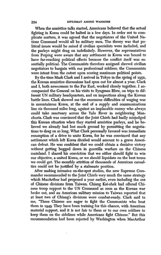 354 DIPLOMAT AMONG WARRIORS
When the armistice talks started, Americans believed that the actual
fighting in Korea could be halted in a few days . In order not to com-
plicate matters, it was agreed that the negotiators of the United Na-
tions Command would all be military men . The theory was that po-
litical issues would be raised if civilian specialists were included, and
the parleys might drag on indefinitely . However, the representatives
from Peiping were aware that any settlement in Korea was bound to
have far-reaching political effects because the conflict itself was es-
sentially political . The Communists therefore assigned shrewd civilian
negotiators to bargain with our professional soldiers ; the Communists
were intent from the outset upon scoring maximum political points.
By the time Mark Clark and I arrived in Tokyo in the spring of 1952,
the Korean armistice discussions had spun out for almost a year. Clark
and I, both newcomers to the Far East, worked closely together . I ac-
companied the General on his visits to Syngman Rhee, on trips to dif-
ferent UN military headquarters, and on inspections along the Korean
battle lines. Clark showed me the enormous difficulties of waging war
in mountainous Korea, at the end of a supply and communications
line six thousand miles long, against an implacable enemy who always
could take sanctuary across the Yalu River in neighboring Man-
churia. Clark was convinced that the joint Chiefs had badly misjudged
this Korean situation when they started armistice parleys, and he be-
lieved we already had lost much ground by permitting the negotia-
tions to drag on so long. What Clark personally favored was immediate
resumption of a drive to unite Korea, for he was convinced that any
settlement which left Korea divided would amount to a grave Ameri-
can defeat. He was confident that we could obtain a decisive victory
without getting bogged down in guerrilla warfare on the Chinese
mainland. I shared his conviction that we either should fight to win
our objective, a united Korea, or we should liquidate on the best terms
we could get. The monthly attrition of thousands of American casual-
ties could not be justified by a stalemate position.
After making intensive on-the-spot studies, the new Supreme Com-
mander recommended to the joint Chiefs very much the same strategy
which MacArthur had proposed a year earlier, even including the use
of Chinese divisions from Taiwan . Chiang Kai-shek had offered Chi-
nese troop support to the UN Command as soon as the Korean war
broke out, and an American military mission to Taiwan reported that
at least two of Chiang's divisions were combat-ready . Clark said to
me, "These Chinese are eager to fight the Communists who beat
them in 1949. They have been training for this chance, with American
material support, and it is not fair to them or to our own soldiers to
keep them on the sidelines while Americans fight Chinese ." But this
recommendation had been rejected by Washington when MacArthur
 