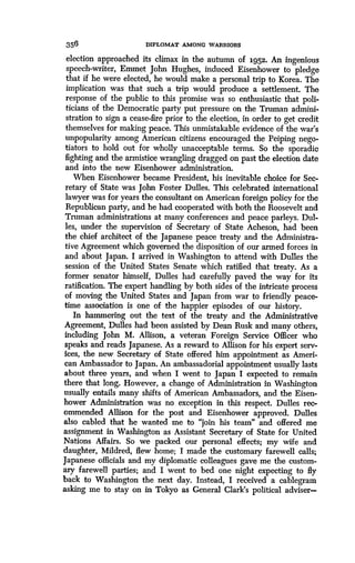 356
	
DIPLOMAT AMONG WARRIORS
election approached its climax in the autumn of i952. An ingenious
speech-writer, Emmet John Hughes, induced Eisenhower to pledge
that if he were elected, he would make a personal trip to Korea . The
implication was that such a trip would produce a settlement. The
response of the public to this promise was so enthusiastic that poli-
ticians of the Democratic party put pressure on the Truman admini-
stration to sign a cease-fire prior to the election, in order to get credit
themselves for making peace. This unmistakable evidence of the war's
unpopularity among American citizens encouraged the Peiping nego-
tiators to hold out for wholly unacceptable terms . So the sporadic
fighting and the armistice wrangling dragged on past the election date
and into the new Eisenhower administration.
When Eisenhower became President, his inevitable choice for Sec-
retary of State was John Foster Dulles . This celebrated international
lawyer was for years the consultant on American foreign policy for the
Republican party, and he had cooperated with both the Roosevelt and
Truman administrations at many conferences and peace parleys . Dul-
les, under the supervision of Secretary of State Acheson, had been
the chief architect of the Japanese peace treaty and the Administra-
tive Agreement which governed the disposition of our armed forces in
and about Japan. I arrived in Washington to attend with Dulles the
session of the United States Senate which ratified that treaty . As a
former senator himself, Dulles had carefully paved the way for its
ratification. The expert handling by both sides of the intricate process
of moving the United States and Japan from war to friendly peace-
time association is one of the happier episodes of our history.
In hammering out the text of the treaty and the Administrative
Agreement, Dulles had been assisted by Dean Rusk and many others,
including John M. Allison, a veteran Foreign Service Officer who
speaks and reads Japanese . As a reward to Allison for his expert serv-
ices, the new Secretary of State offered him appointment as Ameri-
can Ambassador to Japan . An ambassadorial appointment usually lasts
about three years, and when I went to Japan I expected to remain
there that long. However, a change of Administration in Washington
usually entails many shifts of American Ambassadors, and the Eisen-
hower Administration was no exception in this respect . Dulles rec-
ommended Allison for the post and Eisenhower approved. Dulles
also cabled that he wanted me to "join his team" and offered me
assignment in Washington as Assistant Secretary of State for United
Nations Affairs . So we packed our personal effects; my wife and
daughter, Mildred, flew home ; I made the customary farewell calls;
Japanese officials and my diplomatic colleagues gave me the custom-
ary farewell parties ; and I went to bed one night expecting to fly
back to Washington the next day. Instead, I received a cablegram
asking me to stay on in Tokyo as General Clark's political adviser-
 