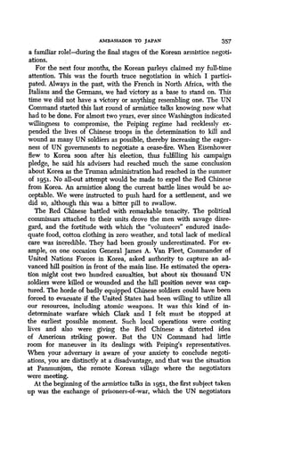 AMBASSADOR TO JAPAN 357
a familiar rolet-during the final stages of the Korean armistice negoti-
ations.
For the next four months, the Korean parleys claimed my full-time
attention. This was the fourth truce negotiation in which I partici-
pated. Always in the past, with the French in North Africa, with the
Italians and the Germans, we had victory as a base to stand on . This
time we did not have a victory or anything resembling one. The UN
Command started this last round of armistice talks knowing now what
had to be done. For almost two years, ever since Washington indicated
willingness to compromise, the Peiping regime had recklessly ex-
pended the lives of Chinese troops in the determination to kill and
wound as many UN soldiers as possible, thereby increasing the eager-
ness of UN governments to negotiate a cease-fire . When Eisenhower
flew to Korea soon after his election, thus fulfilling his campaign
pledge, he said his advisers had reached much the same conclusion
about Korea as the Truman administration had reached in the summer
of 1951. No all-out attempt would be made to expel the Red Chinese
from Korea. An armistice along the current battle lines would be ac-
ceptable. We were instructed to push hard for a settlement, and we
did so, although this was a bitter pill to swallow.
The Red Chinese battled with remarkable tenacity . The political
commissars attached to their units drove the men with savage disre-
gard, and the fortitude with which the "volunteers" endured inade-
quate food, cotton clothing in zero weather, and total lack of medical
care was incredible. They had been grossly underestimated. For ex-
ample, on one occasion General James A . Van Fleet, Commander of
United Nations Forces in Korea, asked authority to capture an ad-
vanced hill position in front of the main line . He estimated the opera-
tion might cost two hundred casualties, but about six thousand UN
soldiers were killed or wounded and the hill position never was cap-
tured. The horde of badly equipped Chinese soldiers could have been
forced to evacuate if the United States had been willing to utilize all
our resources, including atomic weapons . It was this kind of in-
determinate warfare which Clark and I felt must be stopped at
the earliest possible moment. Such local operations were costing
lives and also were giving the Red Chinese a distorted idea
of American striking power. But the UN Command had little
room for maneuver in its dealings with Peiping's representatives .
When your adversary is aware of your anxiety to conclude negoti-
ations, you are distinctly at a disadvantage, and that was the situation
at Panmunjom, the remote Korean village where the negotiators
were meeting.
At the beginning of the armistice talks in 1951, the first subject taken
up was the exchange of prisoners-of-war, which the UN negotiators
 