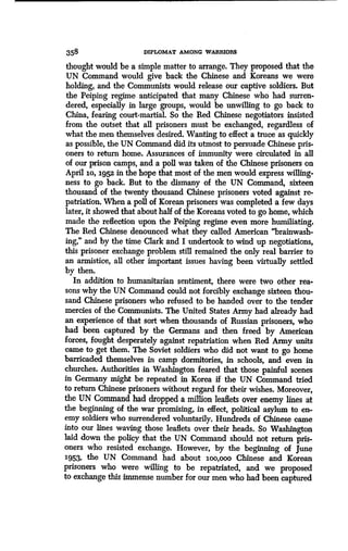 358 DIPLOMAT AMONG WARRIORS
thought would be a simple matter to arrange . They proposed that the
UN Command would give back the Chinese and Koreans we were
holding, and the Communists would release our captive soldiers . But
the Peiping regime anticipated that many Chinese who had surren-
dered, especially in large groups, would be unwilling to go back to
China, fearing court-martial. So the Red Chinese negotiators insisted
from the outset that all prisoners must be exchanged, regardless of
what the men themselves desired . Wanting to effect a truce as quickly
as possible, the UN Command did its utmost to persuade Chinese pris-
oners to return home . Assurances of immunity were circulated in all
of our prison camps, and a poll was taken of the Chinese prisoners on
April 10, 1952 in the hope that most of the men would express willing-
ness to go back. But to the dismany of the UN Command, sixteen
thousand of the twenty thousand Chinese prisoners voted against re-
patriation. When a poll of Korean prisoners was completed a few days
later, it showed that about half of the Koreans voted to go home, which
made the reflection upon the Peiping regime even more humiliating .
The Red Chinese denounced what they called American "brainwash-
ing," and by the time Clark and I undertook to wind up negotiations,
this prisoner exchange problem still remained the only real barrier to
an armistice, all other important issues having been virtually settled
by then.
In addition to humanitarian sentiment, there were two other rea-
sons why the UN Command could not forcibly exchange sixteen thou-
sand Chinese prisoners who refused to be handed over to the tender
mercies of the Communists. The United States Army had already had
an experience of that sort when thousands of Russian prisoners, who
had been captured by the Germans and then freed by American
forces, fought desperately against repatriation when Red Army units
came to get them. The Soviet soldiers who did not want to go home
barricaded themselves in camp dormitories, in schools, and even in
churches. Authorities in Washington feared that those painful scenes
in Germany might be repeated in Korea if the UN Command tried
to return Chinese prisoners without regard for their wishes. Moreover,
the UN Command had dropped a million leaflets over enemy lines at
the beginning of the war promising, in effect, political asylum to en-
emy soldiers who surrendered voluntarily . Hundreds of Chinese came
into our lines waving those leaflets over their heads . So Washington
laid down the policy that the UN Command should not return pris-
oners who resisted exchange . However, by the beginning of June
1953, the UN Command had about 1oo,000 Chinese and Korean
prisoners who were willing to be repatriated, and we proposed
to exchange this immense number for our men who had been captured
 