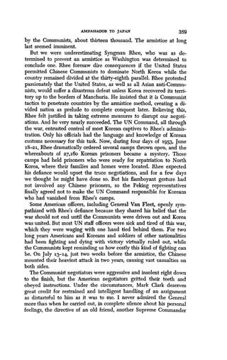AMBASSADOR TO JAPAN
	
359
by the Communists, about thirteen thousand . The armistice at long
last seemed imminent.
But we were underestimating Syngman Rhee, who was as de-
termined to prevent an armistice as Washington was determined to
conclude one. Rhee foresaw dire consequences if the United States
permitted Chinese Communists to dominate North Korea while the
country remained divided at the thirty-eighth parallel. Rhee protested
passionately that the United States, as well as all Asian anti-Commu-
nists, would suffer a disastrous defeat unless Korea recovered its terri-
tory up to the borders of Manchuria. He insisted that it is Communist
tactics to penetrate countries by the armistice method, creating a di-
vided nation as prelude to complete conquest later . Believing this,
Rhee felt justified in taking extreme measures to disrupt our negoti-
ations. And he very nearly succeeded. The UN Command, all through
the war, entrusted control of most Korean captives to Rhee's adminis-
tration. Only his officials had the language and knowledge of Korean
customs necessary for this task. Now, during four days of 195,3, June
18-21, Rhee dramatically ordered several camps thrown open, and the
whereabouts of 27,16o Korean prisoners became a mystery . Those
camps had held prisoners who were ready for repatriation to North
Korea, where their families and homes were located . Rhee expected
his defiance would upset the truce negotiations, and for a few days
we thought he might have done so . But his flamboyant gesture had
not involved any Chinese prisoners, so the Peking representatives
finally agreed not to make the UN Command responsible for Koreans
who had vanished from Rhee's camps .
Some American officers, including General Van Fleet, openly sym-
pathized with Rhee's defiance because they shared his belief that the
war should not end until the Communists were driven out and Korea
was united. But most UN staff officers were sick and tired of this war,
which they were waging with one hand tied behind them . For two
long years Americans and Koreans and soldiers of other nationalities
had been fighting and dying with victory virtually ruled out, while
the Communists kept reminding us how costly this kind of fighting can
be. On July 13-14, just two weeks before the armistice, the Chinese
mounted their heaviest attack in two years, causing vast casualties on
both sides.
The Communist negotiators were aggressive and insolent right down
to the finish, but the American negotiators gritted their teeth and
obeyed instructions. Under the circumstances, Mark Clark deserves
great credit for restrained and intelligent handling of an assignment
as distasteful to him as it was to me. I never admired the General
more than when he carried out, in complete silence about his personal
feelings, the directive of an old friend, another Supreme Commander
 