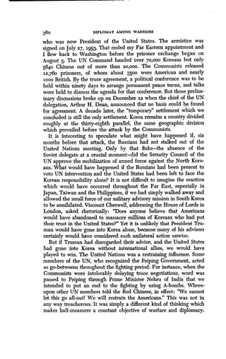 360 DIPLOMAT AMONG WARRIORS
who was now President of the United States . The armistice was
signed on July 27, 1953. That ended my Far Eastern appointment and
I flew back to Washington before the prisoner exchange began on
August 5. The UN Command handed over 7o,ooo Koreans but only
5640 Chinese out of more than 2o,ooo. The Communists released
12,760 prisoners, of whom about 3500 were American and nearly
loon British. By the truce agreement, a political conference was to be
held within ninety days to arrange permanent peace terms, and talks
were held to discuss the agenda for that conference. But those prelim-
inary discussions broke up on December 12 when the chief of the UN
delegation, Arthur H. Dean, announced that no basis could be found
for agreement. A decade later, the "temporary" settlement which we
concluded is still the only settlement. Korea remains a country divided
roughly at the thirty-eighth parallel, the same geographic division
which prevailed before the attack by the Communists .
It is interesting to speculate what might have happened if, six
months before that attack, the Russians had not stalked out of the
United Nations meeting. Only by that fluke-the absence of the
Soviet delegate at a crucial moment-did the Security Council of the
UN approve the mobilization of armed force against the North Kore-
ans. What would have happened if the Russians had been present to
veto UN intervention and the United States had been left to face the
Korean responsibility alone? It is not difficult to imagine the reaction
which would have occurred throughout the Far East, especially in
Japan, Taiwan and the Philippines, if we had simply walked away and
allowed the small force of our military advisory mission in South Korea
to be annihilated. Viscount Cherwell, addressing the House of Lords in
London, asked rhetorically : "Does anyone believe that Americans
would have abandoned to massacre millions of Koreans who had put
their trust in the United States?" Yet it is unlikely that President Tru-
man would have gone into Korea alone, because many of his advisers
certainly would have considered such unilateral action unwise .
But if Truman had disregarded their advice, and the United States
had gone into Korea without international allies, we would have
played to win. The United Nations was a restraining influence. Some
members of the UN, who recognized the Peiping Government, acted
as go-betweens throughout the fighting period . For instance, when the
Communists were intolerably delaying truce negotiations, word was
passed to Peiping through Prime Minister Nehru of India that we
intended to put an end to the fighting by using A-bombs. Where-
upon other UN members told the Red Chinese, in effect : "We cannot
let this go all-outl We will restrain the Americans ." This was not in
any way treacherous. It was simply a different kind of thinking which
makes half-measures a constant objective of warfare and diplomacy .
 