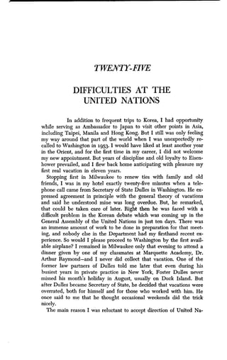 TWENTY-FIVE
DIFFICULTIES AT THE
UNITED NATIONS
In addition to frequent trips to Korea, I had opportunity
while serving as Ambassador to Japan to visit other points in Asia,
including Taipei, Manila and Hong Kong. But I still was only feeling
my way around that part of the world when I was unexpectedly re-
called to Washington in 1953 . I would have liked at least another year
in the Orient, and for the first time in my career, I did not welcome
my new appointment. But years of discipline and old loyalty to Eisen-
hower prevailed, and I flew back home anticipating with pleasure my
first real vacation in eleven years .
Stopping first in Milwaukee to renew ties with family and old
friends, I was in my hotel exactly twenty-five minutes when a tele-
phone call came from Secretary of State Dulles in Washington . He ex-
pressed agreement in principle with the general theory of vacations
and said he understood mine was long overdue . But, he remarked,
that could be taken care of later. Right then he was faced with a
difficult problem in the Korean debate which was coming up in the
General Assembly of the United Nations in just ten days . There was
an immense amount of work to be done in preparation for that meet-
ing, and nobody else in the Department had my firsthand recent ex-
perience. So would I please proceed to Washington by the first avail-
able airplane? I remained in Milwaukee only that evening to attend a
dinner given by one of my classmates at Marquette Academy, Dr .
Arthur Raymond-and I never did collect that vacation . One of the
former law partners of Dulles told me later that even during his
busiest years in private practice in New York, Foster Dulles never
missed his month's holiday in August, usually on Duck Island. But
after Dulles became Secretary of State, he decided that vacations were
overrated, both for himself and for those who worked with him . He
once said to me that he thought occasional weekends did the trick
nicely.
The main reason I was reluctant to accept direction of United Na-
 