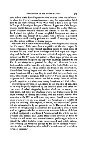 DIFFICULTIES AT THE UNITED NATIONS
	
363
tions Affairs in the State Department was because I was not enthusias-
tic about the UN. My reservations concerning that organization dated
back to the years between World Wars when I had a close-up view
in Europe of the original League of Nations. Supporters of the League
claimed that its failures occurred largely because the United States re-
jected Woodrow Wilson's idealism and refused to join the League.
But I shared the opinion of many thoughtful Europeans and Ameri-
cans that the very concept of the League was a delusion-it promised
more than it could possibly perform in a world of sovereign nations,
and thus misled millions of sincere people.
When the UN Charter was proclaimed, I was disappointed because
the UN seemed little more than a repetition of the old League. It
raised extravagant hopes without providing means to fulfill them . It
was true that the United States which spurned the League at its begin-
ning, and the Soviet Union which was not invited to join in igig, were
members of the UN now . But neither of these super-powers nor any
other government delegated any important sovereign authority to the
UN. It was deceptive to pretend that they had. Moreover, because
basic conflicts exist between the objectives of the Soviet Union and the
United States, the UN fell far short of the dream of the Roosevelt era.
Nevertheless, having begun with the Grand Design of cooperation,
many Americans still are unwilling to admit that there are basic con-
flicts. This refusal to recognize that the Soviet Union has no desire to
cooperate with Western nations has led to many forms of self-re-
proach, suspicion, and dissension among Americans and their allies .
The persistent devotion of Americans to the principle of collective
action may be partly explained by our desire to share with other na-
tions some of today's staggering burdens which no one country can
bear alone. But there are situations where the United States is too
eager to merge its identify and destiny with the United Nations . Our
associates at the UN, as well as our opponents, should know that on
issues which involve our own security, we Americans are capable of
going our own way. This requires, of course, not only national power
but also determination by our people to use it . The use of fear as an
element in foreign policy is abhorrent, but negotiation often is futile
with an opponent who has no respect for weakness. Billions of dollars
worth of equipment is worthless if Americans lack the will to use the
weapons they possess . The United States seems reluctant at times to
face up to a risk on our own national account, preferring to rely on a
collectivity which includes weak, inexperienced and selfish nations,
thus reducing the American position to the lowest common denomi-
nator in what one Frenchman has called "a tumultuous and scandalous
forum of discord."
 