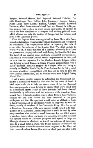 PAWS, 1930-40
	
31
Bergery, Edouard Herriot, Paul Reynaud, Edouard Daladier, Ca-
mille Chautemps, Yvon Delbos, Jules Jeanneney, Georges Bonnet,
Pierre Laval, Pierre-Etienne Flandin, Georges Mandel, Raymond
Patenotre, Albert Sarraut-even Marcel Deat and Colonel de la Roque .
Our purpose was to draw on every source and nuance of opinion to
obtain the best composite of a complex and shifting political scene
which affected not only the destiny of Europe but the fortunes and
lives of the American people.
When the Popular Front was organized by Leon Blum with Com-
munist collaboration, I was familiar with its leadership and recognized
its weaknesses. This acquaintance helped in reporting the rush of
events after the outbreak of the Spanish Civil War-that prelude to
World War II. A major function of a diplomat obviously is to keep
his government properly informed, and during the Spanish Civil War
this involved my making some startlingly contrasted acquaintances.
Sometimes I would meet General Franco's representative in Paris, and
an hour later the paymaster for the Abraham Lincoln Brigade which
was fighting against Franco in Spain. Franco's representative was a
career diplomat, Eduardo Propper de Callejon, who was being so
severely snubbed by Blum's Popular Front leaders that he felt grateful
for some attention. I sympathized with him and in turn he gave me
very accurate information, and he became even more helpful during
World War II.
I had a more specific purpose in cultivating the Communist pay-
master, a naturalized American who went by the name of Leeds . I
tried to persuade him to help me recover some of the four thousand
American passports of men fighting in Spain, which were being used
by Communist agents . Many of these passports had been obtained
fraudulently by individuals with the assistance of the American Com-
munist Party. A favorite method was to claim birth in San Francisco,
because the city birth records had been destroyed in the great
earthquake and fire. The applicant would make an affidavit of birth
in San Francisco, and his application would be supported by two affi-
davits, usually of members of the Communist Party . After his arrival
in Barcelona, the owner of the new passport would turn it in to head-
quarters of the Abraham Lincoln Brigade so it could be used by other
party members who needed a travel document for one illicit reason
or another. Leeds, whose real name was Amarillo, pretended to resent
this cynical misuse of American passports and agreed to help me.
Through information obtained, we traced two suitcases of these pass-
ports to a small hotel in Paris. The Police Judiciare cooperated and
raided the room where the suitcases were supposed to be . They had
been removed an hour before . Our abortive effort gave us a clue to the
 
