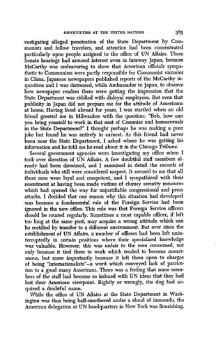 DIFFICULTIES AT THE UNWED NATIONS
	
365
vestigating alleged penetration of the State Department by Com-
munists and fellow travelers, and attention had been concentrated
particularly upon people assigned to the office of UN Affairs . Those
Senate hearings had aroused interest even in faraway Japan, because
McCarthy was endeavoring to show that American officials sympa-
thetic to Communism were partly responsible for Communist victories
in China. Japanese newspapers published reports of the McCarthy in-
quisition and I was distressed, while Ambassador to Japan, to observe
how newspaper readers there were getting the impression that the
State Department was riddled with disloyal employees . But even that
publicity in Japan did not prepare me for the attitude of Americans
at home. Having lived abroad for years, I was startled when an old
friend greeted me in Milwaukee with the question : "Bob, how can
you bring yourself to work in that nest of Commies and homosexuals
in the State Department?" I thought perhaps he was making a poor
joke but found he was entirely in earnest . As this friend had never
been near the State Department, I asked where he was getting his
information and he told me he read about it in the Chicago Tribune.
Several government agencies were investigating my office when I
took over direction of UN Affairs . A few doubtful staff members al-
ready had been dismissed, and I examined in detail the records of
individuals who still were considered suspect. It seemed to me that all
these men were loyal and competent, and I sympathized with their
resentment at having been made victims of clumsy security measures
which had opened the way for unjustifiable congressional and press
attacks. I decided that one reason why this situation had developed
was because a fundamental rule of the Foreign Service had been
ignored in the new office. This rule was that Foreign Service officers
should be rotated regularly. Sometimes a most capable officer, if left
too long at the same post, may acquire a wrong attitude which can
be rectified by transfer to a different environment. But ever since the
establishment of UN Affairs, a number of officers had been left unin-
terruptedly in certain positions where their specialized knowledge
was valuable. However, this was unfair to the men concerned, not
only because it tied them to work which tended to become monot-
onous, but more importantly because it left them open to charges
of being "internationalists"-a word which conveyed lack of patriot-
ism to a good many Americans. There was a feeling that some mem-
bers of the staff had become so imbued with UN ideas that they had
lost their American viewpoint. Rightly or wrongly, the dog had ac-
quired a doubtful name.
While the office of UN Affairs at the State Department in Wash-
ington was thus being half-smothered under a cloud of innuendo, the
American delegation at UN headquarters in New York was flourishing .
 