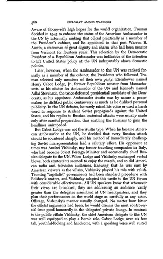 366 DIPLOMAT AMONG WARRIORS
Aware of Roosevelt's high hopes for the world orgsni7-ation, Truman
decided in 1945 to enhance the status of the American Ambassador to
the UN by informally ranking that official practically as a member of
the President's cabinet, and he appointed to that post Warren R .
Austin, a statesman of great dignity and charm who had been senator
from Vermont for fourteen years. This selection by the Democratic
President of a Republican Ambassador was indicative of the intention
to lift United States policy at the UN indisputably above domestic
politics.
Later, however, when the Ambassador to the UN was ranked for-
mally as a member of the cabinet, the Presidents who followed Tru-
man selected only members of their own party . Eisenhower named
Henry Cabot Lodge, Jr., former Republican senator from Massachu-
setts, as his choice for Ambassador of the UN and Kennedy named
Adlai Stevenson, the twice-defeated presidential candidate of the Dem-
ocrats, as his appointee. Ambassador Austin was by nature a peace-
maker; he disliked public controversy as much as he disliked personal
publicity. In the UN debates, he rarely raised his voice or used a harsh
word in response to strident Soviet propaganda against the United
States, and his replies to Russian oratorical attacks were usually made
only after careful preparation, thus enabling the Russians to gain the
headlines unimpeded .
But Cabot Lodge was not the Austin type . When he became Ameri-
can Ambassador at the UN, he decided that every Russian attack
should be countered sharply, and his method of immediately challeng-
ing Soviet misrepresentation had a salutary effect . His opponent at
times was Andrei Vishinsky, my former traveling companion in Italy,
who had become Soviet Foreign Minister and occasionally chief Rus-
sian delegate to the UN . When Lodge and Vishinsky exchanged verbal
blows, both contestants seemed to enjoy the match, and so did Ameri-
can radio and television audiences . Knowing that he was cast by
American viewers as the villain, Vishinsky played his role with relish .
Taunting "capitalist" governments had been standard procedure with
Bolshevik orators, and Vishinsky adapted this tactic to the UN forum
with considerable effectiveness. All UN speakers know that whenever
their views are broadcast, they are addressing an audience vastly
greater than the delegates assembled at UN headquarters, and they
plan their performances on the world stage as carefully as any actor .
Offstage, Vishinsky's manner usually changed. No matter how bitter
the official arguments had been, he would discuss the most controver-
sial issue good-humoredly in the delegates' private lounge . In contrast
to the public villain Vishinsky, the chief American delegate to the UN
was well equipped to play a heroic role . Cabot Lodge, over six feet
tall, youthful-looking and handsome, with a speaking voice well suited
 