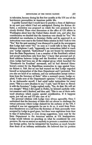 DIFFICULTIES AT THE UNTTED NATIONS
	
367
to television, became during his first few months at the UN one of the
best-known personalities in American public life .
I quickly learned that I would have to practice a form of diplomacy
in my new post which I had not anticipated . During the Korean de-
bates, a resolution was proposed on which the vote promised to be
closely divided. There were discussions at the office of UN Affairs in
Washington about how the United States should vote, and after due
consideration we decided that the American vote should be 'Yes :' We
submitted our conclusion to Secretary Dulles and he approved it, so
instructions were sent to the United States mission in New York to vote
"Yes." But the next morning I was dismayed to read in the newspapers
that Lodge had voted "No." As soon as I could talk to him by long
distance telephone I said, "Apparently our instructions failed to reach
you." Lodge repeated, "Instructions? I am not bound by instructions
from the State Department. I am a member of the President's cabinet
and accept instructions only from him :' I knew that personal and of-
ficial relations between Lodge and the President were exceptionally
close. Lodge had been one of the original group which launched the
"Eisenhower for President" movement, and he had directed Eisen-
hower's contest for the Republican nomination in L95z against Sena-
tor Robert A. Taft. But no one had warned me that Lodge regarded
himself as independent of the State Department and I protested, "But
you also are head of an embassy, and our ambassadors accept instruc-
tions from the Secretary of State ." After a moment's pause, Lodge re-
plied, "I take note of the Department's opinions." I was flabbergasted.
As an Ambassador myself, I had acted under instructions for many
years. "This is a new situation to me," I said, "and I'll have to discuss
it with the Secretary." Lodge replied coolly, "Yes, do that. He will set
you straight." When I did report to Dulles, he listened carefully with-
out comment until I finished, and then said, "This is one of those awk-
ward situations which require special consideration . If it happens
again, just tell me and I'll take care of it."
My personal relations with Lodge were always agreeable. Once I
understood that the Secretary of State did not choose to challenge the
virtual autonomy which Lodge claimed for his embassy at the UN, I
realized it was not appropriate for me to do so . A word from Presi-
dent Eisenhower or a call from the Secretary of State personally were
accepted by Lodge in good grace, but there were explosions from time
to time if instructions, or even strong suggestions, were sent by the
State Department to the American mission at UN headquarters.
Lodge would tolerate no poaching on what he considered his own
preserve. He was as anxious as anybody to promote a consistent Ameri-
can foreign policy, but he interpreted his functions as much broader
than those of an ordinary ambassador . He believed that his position
 