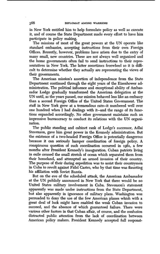 368 DIPLOMAT AMONG WARRIORS
in New York entitled him to help formulate policy as wen as execute
it, and of course the State Department made every effort to have him
participate in policy making.
The missions of most of the great powers at the UN operate like
standard embassies, accepting instructions from their own Foreign
Offices. Recently, however, problems have arisen due to the entry of
many small, new countries . These are not always well organized and
the home governments often fail to send instructions to their repre-
sentatives in New York. The latter sometimes freewheel so it is diffi-
cult to determine whether they actually are representing the views of
their governments.
The American mission's assertion of independence from the State
Department continued through the eight years of the Eisenhower ad-
ministration. The political influence and exceptional ability of Ambas-
sador Lodge gradually transformed the American delegation at the
UN until, as the years passed, our mission behaved less like an embassy
than a second Foreign Office of the United States Government . The
staff in New York grew at a tremendous rate-it numbered well over
one hundred when I had dealings with it-and the range of its func-
tions expanded accordingly. No other government maintains such an
impressive bureaucracy to conduct its relations with the UN organi-
zation.
The public standing and cabinet rank of Lodge's successor, Adlai
Stevenson, gave him great power in the Kennedy administration. But
the existence of a two-headed Foreign Office is potentially dangerous
because it can seriously hamper coordination of foreign policy . A
conspicuous question of such coordination occurred in 196j, a few
months after President Kennedy's inauguration . Cuban patriots living
in exile crossed the small stretch of ocean which separated them from
their homeland, and attempted an armed invasion of their country .
The purpose of their daring expedition was to assist their countrymen
in Cuba to revolt against Fidel Castro, who by that time was flaunting
his affiliation with Soviet Russia .
But on the eve of the scheduled attack, the American Ambassador
at the UN publicly announced in New York that there would be no
United States military involvement in Cuba. Stevenson's statement
apparently was made under instructions from the State Department,
but also apparently in ignorance of military plans . Washington was
persuaded to deny the use of the few American planes which with a
great deal of luck might have enabled the weak Cuban invasion to
succeed, and the absence of which guaranteed failure . There were
various other factors in that Cuban affair, of course, and the confusion
distracted public attention from the lack of coordination between
American policy makers. President Kennedy accepted full responsi-
 