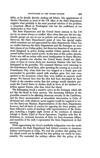 DIFFICULTIES AT THE UNITED NATIONS
	
369
bility, as he should, thereby choking off debate. The appointment of
Harlan Cleveland as head of the UN office at the State Department
suggests what probably is the most practical solution of the problem,
a competent official in Washington who has the confidence of our
Ambassador in New York.
The State Department and the United States mission to the UN
are by no means always in conflict . More often than not, the two dip-
lomatic groups see eye to eye on policies and usually on tactics, too.
However, the State Department's point of view has special angles
which sometimes are not appreciated by other departments . There was
no conflict between the State Department and the Pentagon on some
later phases of our Cuban policy, but those two branches of our govern-
ment disagreed on policy during another Cuban episode which oc-
curred before Castro seized power. At the time of this earlier episode,
Castro was still an outlaw with secret headquarters in Sierra Maestra,
and the question was whether the United States should use diplo-
macy or force to rescue thirty-one American Marines who had been
kidnapped by his guerrillas . The unarmed Marines were returning to
the Guant'anamo Naval Base, after spending the evening at a movie in
Guant&namo City, when their bus was stopped at a lonely spot and
surrounded by guerrillas armed with machine guns . Our men were
spirited to the mountains where they were hidden in separate small
groups. We learned later that the idea had been developed by Raul
Castro in the mistaken notion that this outrage would somehow per-
suade the United States to declare itself in favor of his brother's re-
bellion against Batista, who then ruled the island .
The kidnapping struck a sensitive nerve in the Pentagon which did
not like the trend in Cuba anyway . The increasing boldness of the
guerrillas seemed to be affecting American security in the Caribbean,
and the Navy recommended an immediate intervention in Cuba of
divisional size, with whatever naval support would be required to res-
cue the thirty-one Marines . Representatives of the State Department,
however, had all kinds of reasons for opposing the Navy project, and
there followed a series of meetings with representatives of the Penta-
gon, including a lengthy night session at the residence of Admiral
Arleigh A. Burke, Chief of Naval Operations . Together with Roy R.
Rubottom, Jr., Assistant Secretary of State for Inter-American Affairs,
and members of his staff, I represented the State Department at that
meeting.
While appreciating the Navy's justifiable indignation over the crude
provocation, the State Department had distinct aversion to American
military involvement in Cuba . We took the position that getting into
the island would not be difficult but that getting out would be inter-
minable. We reminded the military officers that the policy of the
 