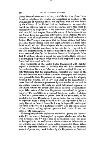 370 DIPLOMAT AMONG WARRIORS
United States Government is to keep out of the territory of our Latin-
American neighbors . We recalled our obligations as members of the
Organization of American States. We explained that we were bound
by the Charter of the United Nations . Furthermore, we contended
that if the objective was to recover the Marines alive, this could be
accomplished by negotiation . If we intervened militarily, we might
with luck find their corpses . Beyond the rescue of the Marines, it was
the Navy's hope that American intervention would stabilize the situ-
ation in Cuba, although none of our military officers had confidence in
Batista. The Pentagon was aware that the Cuban dictator had failed
to subdue Castro's forces when they began activities as a mere hand-
ful of rebels, and our officers despised the incompetence and manifest
corruption of Batista's associates . In the end, the Navy agreed to let
the State Department try its hand at negotiation, and all the Marines
were recovered alive by the American Consul at Santiago de Cuba,
Park F. Wollam, who did a superb job as negotiator. But in retrospect
it is intriguing to speculate what would have happened if the United
States had intervened militarily .
The relationship of the United States Government with Batista's
regime is sometimes cited as evidence that the State Department
favors dictators. Batista in Cuba was a well-advertised dictator, and
notwithstanding that his administration supported our policy in the
UN and elsewhere, two or three American newspapers and congress-
men goaded the State Department at every opportunity for allegedly
favoring this dictator. But in my long years in the Department, I
never detected affection or preference by any member of the staff for
any dictator anywhere. Certainly our most determined opponents at
the United Nations-the Soviet Union and its satellites-are all dictator-
ships. What critics of the State Department are inclined to ignore is
that every Foreign Office, as a practical day-by-day matter, is obliged
to deal with governments in power . Even if the relationship is dis-
tasteful to the State Department, it has no choice . For one thing, when
an important topic is being debated in the UN, especially in the Se-
curity Council or General Assembly, it may be impossible to disregard
the value of the vote of a particular country. The opposition leaders
of that country, making agitated speeches back home, do not cast
votes at UN headquarters.
The complexity and the diplomacy involved in "getting out the vote'
at the UN can scarcely be imagined by anyone who has not toiled be-
hind the scenes . The UN is not only an international forum-the great-
est loudspeaker in the world-but it also is a center of information on
the attitudes and policies of every nation represented there . When-
ever an important resolution is under consideration, an enormous
amount of preparatory work is done by the Department of State and
 