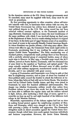DIFFICULTIES AT THE UNITED NATIONS 371
by the American mission at the UN . Many foreign governments must
be consulted, many must be supplied with facts, many must be ad-
vised on procedures.
By thus providing opportunity to other countries, whose self-inter-
ests coincide with ours, to harmonize their actions with our own, the
United States Government has seldom been defeated in any signifi-
cant political dispute in the U.N. This voting record has not been
achieved without constant vigilance, as the Guatemala incident of
3.954 illustrates. Guatemala was by no means the most troublesome of
the many problems with which I was involved during my final years
at the Department of State, but it is worth relating because it is typical
of our times. In the latter part of 3.953 I became aware of an unsatisfac-
tory trend of events in the normally friendly Central American Repub-
lic whose President was Jacobo Arbenz, a left-wing army officer. After
Arbenz took office in 1951, the Communist Party made rapid strides in
Guatemala, proclaiming that it was working for social reform and
against United States "imperialism ." The Party membership was of
standard pattern, comparatively small, perhaps three or four thousand,
with a carefully selected group of competent leaders, many of whom
made trips to Moscow . In May 1954, a Swedish cargo vessel, the M/V
Alfhem, arrived at Puerto Barrios, Guatemala, with two thousand tons
of arms listed in the manifest as "hardware and optical goods ." The
cargo actually consisted of fifteen thousand cases of rifles, _machine
guns and other military equipment, manufactured mostly in Czecho-
slovakia, and it was unloaded with great secrecy .
A group of Guatemalan anti-Communists were living in exile at that
time in neighboring countries, and on June 3.8 about two hundred of
these political exiles crossed the frontier to attack the followers of Ar-
benz, whom they believed had sold out to Soviet Russia. The invaders
were led by Colonel Carlos Castillo Armas, and they were joined in
Guatemala by some five hundred additional anti-Communists . The
danger was whether Guatemalan soldiers would obey orders from
President Arbenz to put down this revolt, but the Communists had
not been able to infiltrate the regular Army and the soldiers refused
to fight. Arbenz, after instituting a brief reign of terror, agreed to a
cease-fire on June 29 and he and eight hundred of his followers took
refuge in the Mexican Embassy .
Meanwhile, representatives of the Arbenz regime had lost no time
in making formal protest against the neighboring countries of Hon-
duras and Nicaragua, which were charged at the UN in New York
with pursuing a policy of hostility and aggression . The Guatemala
delegation made no direct accusation against the United States Gov-
ernment, though veiled hints were made against American individuals
and business corporations. However, the Soviet Union blatantly
 