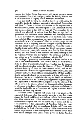 372 DIPLOMAT AMONG WARRIORS
charged the United States Government with having prepared armed
intervention in Guatemala, and proposed in the Security Council that
a UN Commission of Inquiry should investigate the matter .
From our point of view, the situation had been deliberately fo-
mented by the Soviet Union as an agent of international Communism,
and John C. Dreier, American Ambassador to the Organization of
American States, made a brilliant expose of this Communist penetra-
tion in an address to the OAS on June 28. The apparatus, he ex-
plained, was classical : A national front had been set up; the local
government was permeated with Communists and their sympathizers;
the labor movement was controlled; the acute need for social reform
was exploited. Mass organizations were promoted-peace movements,
women's clubs, youth "democratic" alliances, student groups, writers'
and artists' clubs. Everything was done to appeal to young intellectuals
who had adopted European cultural standards . When the forces of
Castillo Armas captured the country, they found warehouses jammed
with Communist propaganda material sent directly from Moscow .
Arbenz, with the advice of the Russians, had been planning to arm
the "agrarian workers" and the "people"-the customary last step be-
fore setting up a "proletarian revolutionary dictatorship ."
In the hope of preventing establishment of a Soviet satellite in an
area so vital to the security of Latin America and to the United States
itself, the State Department naturally had watched this development
with the closest attention, under the direction of Henry F . Holland,
Assistant Secretary of State for Inter-American Affairs, and we had
given whatever assistance we legitimately could to Cast