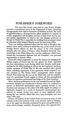 PUBLISHER'S FOREWORD
For more than twenty years prior to 1940, Robert Murphy
pursued a conventional career in the Department of State, advancing
through grades from clerk to Counselor of Embassy at Paris. His years
of apprenticeship as a Foreign Service officer consisted of a mixture of
routine assignments and discipline and lots of hard work . But he also
had golden opportunities to observe the vast changes produced in
Europe by World War I, especially the budding Nazi movement which
he witnessed while living in Munich across the street from Hitler .
There was nothing sensational about this first half of Murphy's dip-
lomatic career and it could have ended that way, as the careers of most
Foreign Service officers do. But the nature of his work changed
abruptly after the defeat of France, when President Roosevelt sum-
moned him to the White House for a private conference which trans-
formed the conventional diplomat into the President's own personal
representative in French Africa .
Roosevelt's initial assignment, to assess the chances for bringing the
African empire of France into the war against the Nazis, expanded
into four extraordinary years, during which time Murphy made prep-
arations for the Allied landings in Africa-the first important American
combat operation of World War II . He also executed other special
duties, including negotiations of the agreement which attained a cer-
tain notoriety as "the Darlan Deal"; arrangements which brought
French West Africa into the war on the Allied side ; and the establish-
ment of a provisional French regime in Africa-all this accomplished
without any previous professional knowledge of the Dark Continent .
When American participation in the war extended beyond the Medi-
terranean, Murphy was transferred to Europe where he continued to
operate as Roosevelt's hand-picked agent, reporting directly to the
President and carrying out his orders with little regard for military or
diplomatic channels . As a result of Roosevelt's unconventional pro-
cedures, no written records were made of many significant events
during the war, and the official files were long incomplete and even
today suffer gaps.
Because the policies of the United States Government were of vital
concern to the entire postwar world, every decision made in Washing-
ton in the 194os was intensely scrutinized by press and public both at
home and in foreign countries . Frequently those who opposed Roo-
 