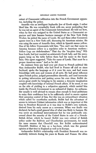 32
	
DIPLOMAT AMONG WARRIORS
extent of Communist infiltration into the French Government appara-
tus, including the police .
Amarillo was an intelligent Sephardic Jew of Greek origin . I rather
liked him. He was remarkably frank with me, never pretending that
he was not an agent of the Communist International. He told me how,
when he first was assigned to the United States as a Communist or-
ganizer and later became business manager of the New York Daily
Worker, he picked the name of Leeds. He and three other Comintern
agents were in a New York cafe, discussing his American mission . He
was using the name of Amarillo then, which in Spanish means yellow.
One of his fellow Communists told him: "You can't use that name in
America because yellow is a repulsive color to American workers-
Yellow Legs are strikebreakers ." That day the "tin-plate king," Wil-
liam Leeds, had just married an aristocratic Greek lady, and the news-
papers lying on the table before them had his name in the head-
lines. One agent suggested, "Take the name of Leeds . That must be a
proper American name." And so he did.
No emissary from any land ever got closer to French political life
than Ambassador Bullitt, who had lived in France off and on since
boyhood, spoke the language as if it were his own, and had warm
friendships with men and women of all sorts . He had great influence
upon French policy, judged personalities shrewdly, and used ingenuity
in getting information and putting across his own ideas. Bullitt de-
serves great credit for bringing to his mission a dynamic imagination
coupled with knowledge of internal French affairs . If he erred, it was
on the side of yielding to a subjective approach, which carried him
inside the French Government to an unheard-of degree . An ambassa-
dor usually is well advised to remain close enough to local politicians
to enjoy their confidence but to be sufficiently aloof to ensure against
their assuming control of him. But this was an extraordinary situation
which called for unorthodox methods. Bullitt had the advantage of
access to intimate Cabinet information which was as important at this
time to President Roosevelt as it was dear to Bullitt's own instincts,
derived from his early career as a newsman. When war finally was
declared, he had a good general idea of what was likely to happen. He
was never an emotional interventionist but he was profoundly con-
cerned about the security of the United States in case of a French-
British defeat, which he feared . Bullitt was very critical of British
policy under the Baldwin and Chamberlain governments, for much
the same reasons that Churchill was . But Bullitt underestimated
Churchill, thinking of him as a has-been, which was the general
opinion at that time in England as well as in Europe .
Ambassador Bullitt's relationship with President Roosevelt was re-
markably intimate during his years in Russia and France. He often
 