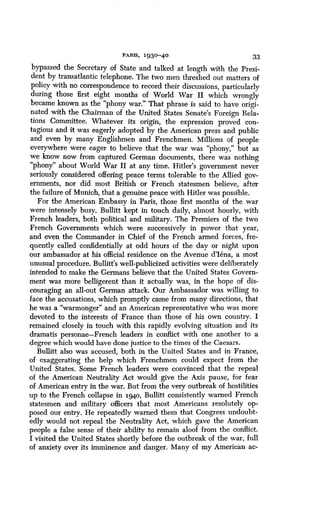 PARIS, 1930-40
	
33
bypassed the Secretary of State and talked at length with the Presi-
dent by transatlantic telephone . The two men threshed out matters of
policy with no correspondence to record their discussions, particularly
during those first eight months of World War II which wrongly
became known as the "phony war ." That phrase is said to have origi-
nated with the Chairman of the United States Senate's Foreign Rela-
tions Committee. Whatever its origin, the expression proved con-
tagious and it was eagerly adopted by the American press and public
and even by many Englishmen and Frenchmen . Millions of people
everywhere were eager to believe that the war was "phony," but as
we know now from captured German documents, there was nothing
"phony" about World War II at any time . Hitler's government never
seriously considered offering peace terms tolerable to the Allied gov-
ernments, nor did most British or French statesmen believe, after
the failure of Munich, that a genuine peace with Hitler was possible .
For the American Embassy in Paris, those first months of the war
were intensely busy. Bullitt kept in touch daily, almost hourly, with
French leaders, both political and military . The Premiers of the two
French Governments which were successively in power that year,
and even the Commander in Chief of the French armed forces, fre-
quently called confidentially at odd hours of the day or night upon
our ambassador at his official residence on the Avenue d'Iena, a most
unusual procedure. Bullitt's well-publicized activities were deliberately
intended to make the Germans believe that the United States Govern-
ment was more belligerent than it actually was, in the hope of dis-
couraging an all-out German attack . Our Ambassador was willing to
face the accusations, which promptly came from many directions, that
he was a "warmonger" and an American representative who was more
devoted to the interests of France than those of his own country . I
remained closely in touch with this rapidly evolving situation and its
dramatis personae-French leaders in conflict with one another to a
degree which would have done justice to the times of the Caesars .
Bullitt also was accused, both in the United States and in France,
of exaggerating the help which Frenchmen could expect from the
United States . Some French leaders were convinced that the repeal
of the American Neutrality Act would give the Axis pause, for fear
of American entry in the war. But from the very outbreak of hostilities
up to the French collapse in i94o, Bullitt consistently warned French
statesmen and military officers that most Americans resolutely op-
posed our entry. He repeatedly warned them that Congress undoubt-
edly would not repeal the Neutrality Act, which gave the American
people a false sense of their ability to remain aloof from the conflict .
I visited the United States shortly before the outbreak of the war, full
of anxiety over its imminence and danger . Many of my American ac-
 