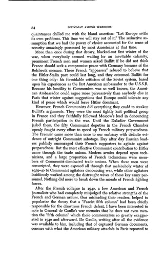 34 DIPLOMAT AMONG WARRIORS
quaintances chilled me with the bland assertion : "Let Europe settle
its own problems. This time we will stay out of it." The seductive as-
sumption that we had the power of choice accounted for the sense of
security amazingly possessed by most Americans at that time .
More than once during that dreary, blacked-out first winter of the
war, when everybody seemed waiting for an inevitable calamity,
prominent French men and women asked Bullitt if he did not think
France should seek a compromise peace with Germany because of the
Bolshevik menace. These French "appeasers" refused to believe that
the Hitler-Stalin pact could last long, and they esteemed Bullitt for
one thing only: his formidable criticism of the Soviet system, based
upon his experiences as the first American ambassador to the U .S.S.R.
Because his hostility to Communism was so well known, the Ameri-
can Ambassador could argue more persuasively than anybody else in
Paris that winter against suggestions that Europe could tolerate any
kind of peace which would leave Hitler dominant .
However, French Communists did everything they could to weaken
Bullitt's arguments . They were the most tightly knit political group
in France and they faithfully followed Moscow's lead in denouncing
French participation in the war . Until the Daladier Government
jailed them, the fifty Communist deputies in the French Chamber
openly fought every effort to speed up French military preparedness .
The Premier came more than once to our embassy with definite evi-
dence of outright Communist sabotage . Day after day Russian lead-
ers publicly encouraged their French supporters to agitate against
preparedness. But the most effective Communist contribution to Hitler
came through the trade unions. Modem armies depend upon tech-
nicians, and a large proportion of French technicians were mem-
bers of Communist-dominated trade unions . When these men were
conscripted, they were exposed all through that melancholy winter of
.1939-40 to Communist agitators denouncing war, while other agitators
insidiously worked among the distraught wives of these key army per-
sonnel. Nothing did more to break down the morale of French fighting
forces.
After the French collapse in 1940, a few American and French
journalists who had completely misjudged the relative strengths of the
French and German armies, thus misleading their readers, helped to
popularize the theory that a "Fascist fifth column" had been chiefly
responsible for the disastrous French defeat . I have been interested to
note in General de Gaulle's war memoirs that he does not even men-
tion the "fifth column" which these commentators so greatly exagger-
ated in 1940 and afterward . De Gaulle, writing after all the evidence
was available to him, including that of captured German documents,
concurs with what the American military attaches in Paris reported to
 