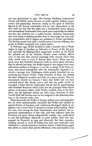 PARIS, 1930-40
	
35
our own government in 1940. The German blitzkrieg overpowered
French and British armies because of vastly superior military prepa-
rations and generalship . However, insofar as the spirit of defeatism
figured in the French catastrophe-and my own observations at the
time made me feel that this spirit was a considerable factor-French
and international Communists were much more responsible, .for-defeat-
ism than the relatively few so-called fascists. American Communists
also were doing everything possible then to discourage our own mili-
tary preparedness and to oppose any assistance to France and Britain .
The Russian people later paid a terrible price in human suffering, due
partly to Stalin's misguided and cynical policy .
In February 194o, Bullitt decided to make a hurried visit to Wash-
ington in hope of speeding up deliveries to France of the big guns
and especially the fighting planes desperately needed . As De Gaulle
has pointed out in his memoirs, French senior military officers
even at that late date showed amazingly little concern about Nazi
tanks which were so soon to destroy their forces . There was not
much more that President Roosevelt could do about plane deliveries
than he already had done, but Bullitt hoped to win support from some
influential members of Congress. I was left in charge of the Paris em-
bassy, and almost immediately after the Ambassador departed I re-
ceived a message from Washington which greatly disturbed me, an-
nouncing that Sumner Welles, Under Secretary of State, was visiting
the three belligerent countries and Italy on a peace mission . That an-
nouncement worried me because I knew that Bullitt had not been
consulted about this abrupt move, and that his pride would be
wounded. I knew that the Ambassador felt he had an understanding
with President Roosevelt which made him the principal White House
adviser on European affairs, while Welles, similarly close to the Pres-
ident, was the principal adviser for other areas . Secretary of State
Cordell Hull had become more or less resigned to this abnormal situa-
tion, as his memoirs make clear.
When Roosevelt sent Welles to Europe without even informing Bul-
litt, the latter understandably concluded that Welles had violated an
agreed division of functions, and a bitterness developed which, in my
opinion, was a severe blow to American wartime policy-making . These
two men were among the State Department's most brilliant and ex-
perienced representatives at that time, and their influence upon the
President was great. Being independently wealthy, they could afford
to and did participate vigorously in party politics ; both had cam-
paigned for Roosevelt in 1982 and afterward. But their misunder-
standing aroused so much ill feeling that both men eventually were
sidelined at a critical moment in American history . I shall always regret
that efforts to resolve their private differences were unsuccessful . I am
 