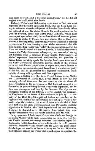 PARIS, 1930-40
	
37
ever again to bring about a European conflagration ." But he did not
suggest who could teach that lesson .
Probably Welles' most disillusioning experience in Paris was what
happened after he called upon Leon Blum, who had been living qui-
etly in retirement since the collapse of his Popular Front shortly before
the outbreak of war. We visited Blum in his small apartment on the
Quai de Bourbon, across from Notre Dame Cathedral. When Paris
newspapers reported our visit, almost three thousand letters of protest
were sent to Welles by French men and women . Most of them were
written in insulting terms, condemning President Roosevelt's personal
representative for thus honoring a Jew . Welles commented that this
incident made him realize "how widely the poison engendered by the
Nazis had already seeped into western Europe ." I mention this episode
because the Vichy Government subsequently was accused of foisting
anti-Semitism upon a reluctant French people . Unfortunately, as
Welles' experience demonstrated, anti-Semitism was prevalent in
France before the Vichy epoch . On the other hand, some members of
the Vichy Government consistently resisted efforts of the German
Nazis and their French sympathizers to impose anti-Jewish decrees in
France. As for the sentiment against Leon Blum, it was due also partly
to the fact that his government had neglected rearmament, which
embittered many military officers and their supporters.
Recently, in looking over the list of French leaders whom Welles
and I interviewed in March 1940, I was struck by how the war
variously affected these men. For one reason or another almost all
these Frenchmen in the government at that historical moment were
destined to be passive during the war . Some were imprisoned, first by
their own countrymen and then by the Germans . The vigorous and
courageous Minister of the Interior, Georges Mandel, was murdered
by Frenchmen in the Forest of Fontainebleau in July 1944. A ma-
jority of the Third Republic's political leaders and members of the
legislature did endorse the authoritarian state set up at Vichy a few
weeks after the armistice, but most of them soon decided to hold
aloof both from the Vichy Government and from De Gaulle's unofficial
organization in London . The Third Republic and the men governing
it during its downfall never did recover from defeat ; they were
equally unsuccessful with the Fourth Republic after the war .
In my 1940 notes I find a copy of a petition which was brought to
me during Welles' visit to Paris, summarizing the views of several for-
mer French premiers and foreign ministers . This petition urged that
Ambassador Bullitt should not return to Paris unless he could persuade
President Roosevelt to side openly with the Allies and grant imme-
diately important credits to France to carry on the war . Otherwise,
the petitioners argued, the Welles' visit would appear to repudiate the
 
