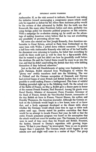 38
	
DIPLOMAT AMONG WARRIORS
Ambassador. If, as the visit seemed to indicate, Roosevelt was taking
the initiative toward encouraging a compromise peace-which could
only be regarded as defeat for the Allies-then American policy would
be the reverse of that advocated by Bullitt . But the truth was that
Roosevelt, like many other Presidents before and since, probably was
using foreign policy for domestic political purposes on this occasion .
With a campaign for re-election coming up, he could see the advan-
tage of making American voters believe that he was not overlooking
any possibility of preventing all-out war .
My notes also remind me that Joseph Kennedy, then American am-
bassador to Great Britain, arrived in Paris from Switzerland on the
same train with Welles . I jotted .down without comment: "I enjoyed
a half hour with Ambassador Kennedy who told me of his bad health,
his discontent over returning to London, his belief that everything he
could do there could just as well be done by a $5o-a-month clerk,
that he wanted to quit but didn't see how he gracefully could before
the elections . He said the United States would be crazy to go into the
war, and that he didn't mind telling the British that they were kidding
themselves if they believed otherwise."
Just as the first soft blandishments of spring were beginning to be-
guile Parisians, Bullitt returned from Washington to witness the
"phony war" swiftly transform itself into the blitzkrieg. The war
in Finland and the German occupation of Denmark and Norway
had revived hopes of some French and British leaders that it still was
possible to avoid making France a battleground. This form of wishful
thinking prevailed right up to the blitzkrieg itself. On the actual eve
of the Battle of France, on May g, Bullitt gave a dinner party in honor
of the current French Premier, Paul Reynaud. Among his guests were
Raoul Dautry, Minister of Armament; Pierre Fournier, Governor of
the Bank of France; British Air Vice-Marshal Barratt, commander of
the tiny British air force in France; Vincent Sheean, the author; and
Dorothy Thompson, the American journalist . Although the German at-
tack on the Lowlands would begin in a few hours, none of us knew
that, and a lively argument developed at the dinner table about
whether the Germans would attack some time in i94o or defer such
action until 1941 . Dautry stated his positive conviction that there
would be no attempt to invade France that year ; he told us that the
entire French armament program was based on the assumption that
the attack would not come for another year . The Germans, he asserted,
were in need of time more than the French and British . Fournier,
the banker, listened to Dautry's exposition with growing impa-
tience. "If that is your theory," he interrupted, "then we are in greater
danger than I suspected . The German attack could happen at any
minute now and might well come in a matter of days ." Our group
 