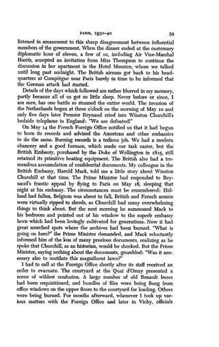 PARTS, 1930-40
	
39
listened in amazement to this sharp disagreement between influential
members of the government. When the dinner ended at the customary
diplomatic hour of eleven, a few of us, including Air Vice-Marshal
Harris, accepted an invitation from Miss Thompson to continue the
discussion in her apartment in the Hotel Meurice, where we talked
until long past midnight. The British airman got back to his head-
quarters at Compiegne near Paris barely in time to be informed that
the German attack had started.
Details of the days which followed are rather blurred in my memory,
partly because all of us got so little sleep. Never before or since, I
am sure, has one battle so stunned the entire- world . The invasion of
the Netherlands began at three o'clock on the morning of May 1o and
only five days later Premier Reynaud cried into Winston Churchill's
bedside telephone in England : "We are defeatedl"
On May 14 the French Foreign Office notified us that it had begun
to burn its records and advised the American and other embassies
to do the same . Burning records is a tedious job. We had a modern
chancery and a good furnace, which made our task easier, but the
British Embassy, purcha_ced by the Duke of Wellington in 1815, still
retained its primitive heating equipment. The British also had a tre-
mendous accumulation of confidential documents . My colleague in the
British Embassy, Harold Mack, told me a little story about Winston
Churchill at that time. The Prime Minister had responded to Rey-
naud's frantic appeal by flying to Paris on May 16, sleeping that
night at his embassy. The circumstances must be remembered : Hol-
land had fallen, Belgium was about to fall, British and French armies
were virtually ripped to shreds, so Churchill had many overwhelming
things to think about. But the next morning he summoned Mack to
his bedroom and pointed out of his window to the superb embassy
lawn which had been lovingly cultivated for generations. Now it had
great scorched spots where the archives had been burned. "What is
going on here?" the Prime Minister demanded, and Mack reluctantly
informed him of the loss of many precious documents, realizing as he
spoke that Churchill, as an historian, would be shocked. But the Prime
Minister, saying nothing about the documents, grumbled : "Was it nec-
essary also to mutilate this magnificent lawn?"
I had to call at the Foreign Office shortly after its staff received an
order to evacuate . The courtyard at the Quai d'Orsay presented a
scene of wildest confusion. A large number of old Renault buses
had been requisitioned, and bundles of files were being flung from
office windows on the upper floors to the courtyard for loading . Others
were being burned. For months afterward, whenever I took up var-
ious matters with the Foreign Office and later in Vichy, officials
 