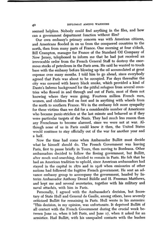 40 DIPLOMAT AMONG WARRIORS
seemed helpless. Nobody could find anything in the files, and how
can a government department function without files?
Our own embassy's primary concern was with American citizens,
and Americans flooded in on us from the conquered countries to the
north, then from many parts of France . One morning at four o'clock,
Bill Crampton, manager for France of the Standard Oil Company of
New Jersey, telephoned to inform me that he had just received an
irrevocable order from the French General Staff to destroy the enor-
mous stocks of petroleum in the Paris area . He said he wanted to touch
base with the embassy before blowing up the oil accumulated at great
expense over many months. I told him to go ahead, since everybody
agreed that Paris was about to be occupied . For days thereafter the
city was covered with heavy black smoke, which provided a kind of
Dante's Inferno background for the pitiful refugees from several coun-
tries who flowed in and through and out of Paris, most of them not
knowing where they were going . Fourteen million French men,
women, and children fled on foot and in anything with wheels from
the north to southern France . We in the embassy felt more sympathy
for these victims than we did for a considerable number of Americans
who became panic-stricken at the last minute and behaved as if they
were particular targets of the Nazis . They had much less reason than
any Frenchman to become alarmed, since we were not at war . Al-
though none of us in Paris could know it then, the United States
would continue to stay officially out of the war for another year and
a half.
Now the time had come when Ambassador Bullitt must decide
what he himself should do. The French Government was leaving
Paris, first to pause briefly in Tours, then moving to Bordeaux . Other
ambassadors decided to follow the fleeing government, but Bullitt,
after much soul-searching, decided to remain in Paris . He felt that he
had an American tradition to uphold, since American ambassadors had
stayed in the capital in 187o and in 1916 when emissaries of other
nations had followed the fugitive French government. He sent an ad-
vance embassy group to accompany the government, headed by In-
terim Ambassador Anthony Drexel Biddle and H. Freeman Matthews,
and kept me and several secretaries, together with his military and
naval attaches, with him in Paris.
Personally, I agreed with the Ambassador's decision, but Secre-
tary of State Hull and General de Gaulle, among others, have severely
criticized Bullitt for remaining in Paris. Hull wrote in his memoirs :
"This decision, in my opinion, was unfortunate . It deprived Bullitt of
all contact with the French Government during the crucial week be-
tween June 1o, when it left Paris, and June 17, when it asked for an
armistice. Had Bullitt, with his unequaled contacts with the leaders
 