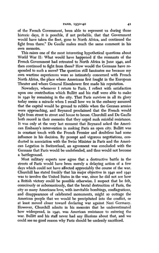 PARIS, 1930-40
	
41
of the French Government, been able to represent us during those
historic days, it is possible, if not probable, that that Government
would have taken the fleet, gone to North Africa, and continued the
fight from there." De Gaulle makes much the same comment in his
own memoirs.
This raises one of the most interesting hypothetical questions about
World War II : What would have happened if the remnants of the
French Government had retreated to North Africa in June 194o, and
then continued to fight from there? How would the Germans have re-
sponded to such a move? The question still fascinates me because my
own wartime experiences were so intimately concerned with French
North Africa, the place where Americans first fought in the European
Theater and where General Eisenhower first made his reputation .
Nowadays, whenever I return to Paris, I reflect with satisfaction
upon one contribution which Bullitt and his staff were able to make
in 194o by remaining in the city . That Paris survives in all its glory
today seems a miracle when I recall how we in the embassy assumed
that the capital would be ground to rubble when the German armies
were approaching, and Reynaud proclaimed that the French would
fight from street to street and house to house. Churchill and De Gaulle
both record in their memoirs that they urged such suicidal resistance .
It was only at the very last moment that Reynaud asked the Ameri-
can Embassy's intervention in making Paris an open city. Bullitt was
in constant touch with the French Premier and doubtless had some
influence in his decision. By prompt and vigorous negotiations, con-
ducted in association with the Swiss Minister in Paris and the Ameri-
can Legation in Switzerland, an agreement was concluded with the
Germans that Paris would be undefended, and thus would not become
a battleground .
Most military experts now agree that a destructive battle in the
streets of Paris would have been merely a delaying action of a few
days which could not have affected appreciably the course of the war .
Churchill has stated frankly that his major objective in 194o and 1941
was to involve the United States in the war, since he did not see how
a British victory could be possible otherwise . I suspect that he felt,
consciously or subconsciously, that the brutal destruction of Paris, the
city so many Americans love, with inevitable bombings, conflagrations,
and disappearance of celebrated monuments, might so outrage the
American people that we would be precipitated into the conflict, or
at least moved closer toward declaring war against Nazi Germany .
However, Churchill admits in his memoirs that he underestimated
how widespread, in 194o, was American resistance to entering the
war. Bullitt and his staff never had any illusions about that, and we
could see no good reason why Paris should be uselessly sacrificed .
 