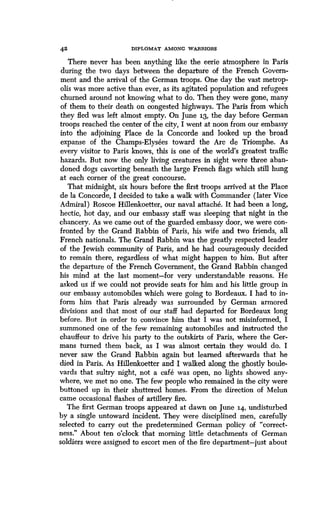 42 DIPLOMAT AMONG WARRIORS
There never has been anything like the eerie atmosphere in Paris
during the two days between the departure of the French Govern-
ment and the arrival of the German troops . One day the vast metrop-
olis was more active than ever, as its agitated population and refugees
churned around not knowing what to do . Then they were gone, many
of them to their death on congested highways . The Paris from which
they fled was left almost empty. On June 13, the day before German
troops reached the center of the city, I went at noon from our embassy
into the adjoining Place de la Concorde and looked up the broad
expanse of the Champs-Elysees toward the Arc de Triomphe . As
every visitor to Paris knows, this is one of the world's greatest traffic
hazards. But now the only living creatures in sight were three aban-
doned dogs cavorting beneath the large French flags which still hung
at each corner of the great concourse.
That midnight, six hours before the first troops arrived at the Place
de la Concorde, I decided to take a walk with Commander (later Vice
Admiral) Roscoe Hillenkoetter, our naval attache . It had been a long,
hectic, hot day, and our embassy staff was sleeping that night in the
chancery. As we came out of the guarded embassy door, we were con-
fronted by the Grand Rabbin of Paris, his wife and two friends, all
French nationals. The Grand Rabbin was the greatly respected leader
of the Jewish community of Paris, and he had courageously decided
to remain there, regardless of what might happen to him . But after
the departure of the French Government, the Grand Rabbin changed
his mind at the last moment-for very understandable reasons. He
asked us if we could not provide seats for him and his little group in
our embassy automobiles which were going to Bordeaux. I had to in-
form him that Paris already was surrounded by German armored
divisions and that most of our staff had departed for Bordeaux long
before. But in order to convince him that I was not misinformed, I
summoned one of the few remaining automobiles and instructed the
chauffeur to drive his party to the outskirts of Paris, where the Ger-
mans turned them back, as I was almost certain they would do. I
never saw the Grand Rabbin again but learned afterwards that he
died in Paris. As Hillenkoetter and I walked along the ghostly boule-
vards that sultry night, not a cafe was open, no lights showed any-
where, we met no one . The few people who remained in the city were
buttoned up in their shuttered homes . From the direction of Melun
came occasional flashes of artillery fire .
The first German troops appeared at dawn on June 14, undisturbed
by a single untoward incident . They were disciplined men, carefully
selected to carry out the predetermined German policy of "correct-
ness." About ten o'clock that morning little detachments of German
soldiers were assigned to escort men of the fire department-just about
 