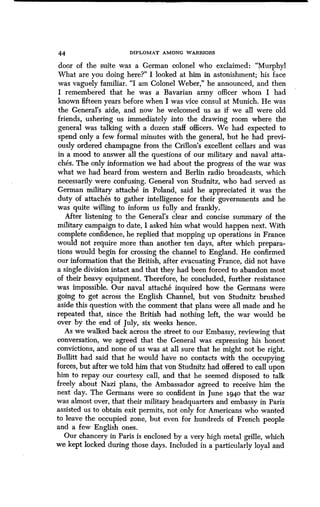 44
	
DIPLOMAT AMONG WARRIORS
door of the suite was a German colonel who exclaimed : "Murphy!
What are you doing here?" I looked at him in astonishment; his face
was vaguely familiar. "I am Colonel Weber," he announced, and then
I remembered that he was a Bavarian army officer whom I had
known fifteen years before when I was vice consul at Munich. He was
the General's aide, and now he welcomed us as if we all were old
friends, ushering us immediately into the drawing room where the
general was talking with a dozen staff officers . We had expected to
spend only a few formal minutes with the general, but he had previ-
ously ordered champagne from the Crillon's excellent cellars and was
in a mood to answer all the questions of our military and naval atta-
ches. The only information we had about the progress of the war was
what we had heard from western and Berlin radio broadcasts, which
necessarily were confusing . General von Studnitz, who had served as
German military attache in Poland, said he appreciated it was the
duty of attaches to gather intelligence for their governments and he
was quite willing to inform us fully and frankly .
After listening to the General's clear and concise summary of the
military campaign to date, I asked him what would happen next . With
complete confidence, he replied that mopping up operations in France
would not require more than another ten days, after which prepara-
tions would begin for crossing the channel to England . He confirmed
our information that the British, after evacuating France, did not have
a single division intact and that they had been forced to abandon most
of their heavy equipment . Therefore, he concluded, further resistance
was impossible . Our naval attache inquired how the Germans were
going to get across the English Channel, but von Studnitz brushed
aside this question with the comment that plans were all made and he
repeated that, since the British had nothing left, the war would be
over by the end of July, six weeks hence .
As we walked back across the street to our Embassy, reviewing that
conversation, we agreed that the General was expressing his honest
convictions, and none of us was at all sure that he might not be right .
Bullitt had said that he would have no contacts with the occupying
forces, but after we told him that von Studnitz had offered to call upon
him to repay our courtesy call, and that he seemed disposed to talk
freely about Nazi plans, the Ambassador agreed to receive him the
next day. The Germans were so confident in June 3.940 that the war
was almost over, that their military headquarters and embassy in Paris
assisted us to obtain exit permits, not only for Americans who wanted
to leave the occupied zone, but even for hundreds of French people
and a few English ones .
Our chancery in Paris is enclosed by a very high metal grille, which
we kept locked during those days . Included in a particularly loyal and
 