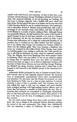 PARIS, 1930-40
	
45
capable staff, both French and American, we had at that time a pic-
turesque colored doorman, George Washington Mitchell of North Car-
olina, who remained faithfully on the job guarding our building . He
had come to Europe originally with a Buffalo Bill show which had
gone broke. He had played the part of an Indian and he may have had
a little Cherokee blood; he was an excellent horseman. Our consul gen-
eral in Marseilles, Robert P. Skinner, had provided him with a job as
messenger in our consulate many years before, and later he had fol-
lowed Skinner to a number of posts, ending in Paris. Although George
was practically illiterate, he had learned in the course of his travels to
speak German; in fact, he had been married, so he said, to a German
girl in Hamburg. On the day the Germans arrived in Paris, I gave
George strict instructions not to admit any uniformed Germans to our
premises, but as I looked out my office window that first morning, I
saw to my dismay that George was assisting two German soldiers to
climb over the embassy grille. They were running a telephone wire
across our courtyard to the Crillon Hotel . When George came inside
our building again, I was waiting to scold him, but I had scarcely be-
gun to ask why he disobeyed my order, when he explained earnestly,
"Why, Mr. Murphy, they's from Hamburgl They know people I know
in Hamburg. They's very nice fellasl" It was no use trying to explain
to George that we regarded these "very nice fellas" as unwelcome .
Several years later, in 1949, I was in Paris on diplomatic business with
Secretary of State Dean Acheson and was told that George Washing-
ton Mitchell was dying. Secretary Acheson and I visited him in the
hospital to bid farewell to this faithful servant of the American Gov-
ernment.
Ambassador Bullitt prolonged his stay in German-occupied Paris a
little beyond what he had originally planned because the Germans
were so unexpectedly communicative about their accomplishments
and intentions. We also knew that the French Government, en route
from Bordeaux to Vichy, was in a state of utter confusion . It seemed
advisable to give it time to assemble itself . The Germans were not
only willing but eager to talk, and our military and naval attaches
easily arranged meetings with high-ranking German officers, some of
whom they had known as attaches in Paris before the war. The in-
formation thus obtained was transmitted to Washington immediately
after we left Paris and thence relayed to London . Paris proved to be
one of the best, if not the best, of intelligence centers of Europe at
that moment.
My own chief contact during those three weeks was Ernst Achen-
bach, who was in charge of the reopened German Embassy pending
the arrival of the new ambassador, Otto Abetz . Herr Achenbach's
wife was American, a native of California. He was a protege of
 