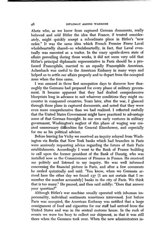46 DIPLOMAT AMONG WARRIORS
Abetz who, as we know from captured German documents, really
believed and sold Hitler the idea that France, if treated consider-
ately, might quickly accept a subordinate place in Hitler's "new
order." It was the same idea which French Premier Pierre Laval
wholeheartedly shared-so wholeheartedly, in fact, that Laval even-
tually was executed as a traitor . In the crazy upside-down state of
affairs prevailing during those weeks, it did not seem very odd that
Hitler's principal diplomatic representative in Paris should be a pro-
fessed Francophile, married to an equally Francophile American.
Achenbach was useful to the American Embassy in many ways and
helped us to settle our affairs properly and to depart from the occupied
zone when the time came.
I was amazed in those first occupation days to discover how thor-
oughly the Germans had prepared for every phase of military govern-
ment. It became apparent that they had drafted comprehensive
blueprints long in advance to suit whatever conditions they might en-
counter in conquered countries . Years later, after the war, I glanced
through those plans in captured documents, and noted that they were
even more comprehensive than we had realized. I reflected ruefully
that the United States Government might have practiced to advantage
some of that German foresight . In our own early ventures in military
government, Washington's neglect of this phase of waging war cre-
ated unnecessary difficulties for General Eisenhower, and especially
for me as his political adviser.
Before leaving for Vichy we received an inquiry relayed from Wash-
ington via Berlin that New York banks which had branches in Paris
were anxiously requesting advice regarding the future of their Paris
establishments. Accordingly I went to the Bank of France building
to call upon the former president of the Bank of Danzig, who was
installed now as the Commissioner of Finance in France. He received
me politely and listened to my inquiry . He was well informed
concerning the financial picture in Paris, and after a few comments
he smiled quizzically and said : "You know, when we Germans ar-
rived here the other day we found 137 [I am not certain that I re-
member the number accurately] banks in the city of Paris . We think
that is too many." He paused, and then said mildly: "Does that answer
your question?"
Although Hitler's war machine usually operated with inhuman im-
personality, individual sentiments sometimes intervened. Just before
Paris was occupied, the American Embassy was notified that a large
consignment of food and cigarettes for our staff had arrived from the
United States and was in the central customs house . In the rush of
events we were too busy to collect our shipment, so that it was still
there when the Germans took over . When the new administrators in-
 