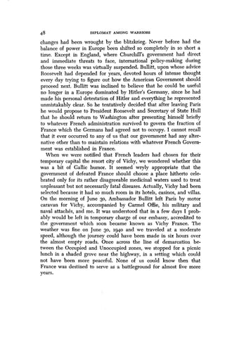 48 DIPLOMAT AMONG WARRIORS
changes had been wrought by the blitzkrieg . Never before had the
balance of power in Europe been shifted so completely in so short a
time. Except in England, where Churchill's government had direct
and immediate threats to face, international policy-making during
those three weeks was virtually suspended. Bullitt, upon whose advice
Roosevelt had depended for years, devoted hours of intense thought
every day trying to figure out how the American Government should
proceed next . Bullitt was inclined to believe that he could be useful
no longer in a Europe dominated by Hitler's Germany, since he had
made his personal detestation of Hitler and everything he represented
unmistakably clear . So he tentatively decided that after leaving Paris
he would propose to President Roosevelt and Secretary of State Hull
that he should return to Washington after presenting himself briefly
to whatever French administration survived to govern the fraction of
France which the Germans had agreed not to occupy . I cannot recall
that it ever occurred to any of us that our government had any alter-
native other than to maintain relations with whatever French Govern-
ment was established in France.
When we were notified that French leaders had chosen for their
temporary capital the resort city of Vichy, we wondered whether this
was a bit of Gallic humor. It seemed wryly appropriate that the
government of defeated France should choose a place hitherto cele-
brated only for its rather disagreeable medicinal waters used to treat
unpleasant but not necessarily fatal diseases . Actually, Vichy had been
selected because it had so much room in its hotels, casinos, and villas .
On the morning of June 30, Ambassador Bullitt left Paris by motor
caravan for Vichy, accompanied by Carmel Offie, his military and
naval attaches, and me. It was understood that in a few days I prob-
ably would be left in temporary charge of our embassy, accredited to
the government which soon became known as Vichy France. The
weather was fine on June 30, 1940 and we traveled at a moderate
speed, although the journey could have been made in six hours over
the almost empty roads. Once across the line of demarcation be-
tween the Occupied and Unoccupied zones, we stopped for a picnic
lunch in a shaded grove near the highway, in a setting which could
not have been more peaceful. None of us could know then that
France was destined to serve as a battleground for almost five more
years.
 