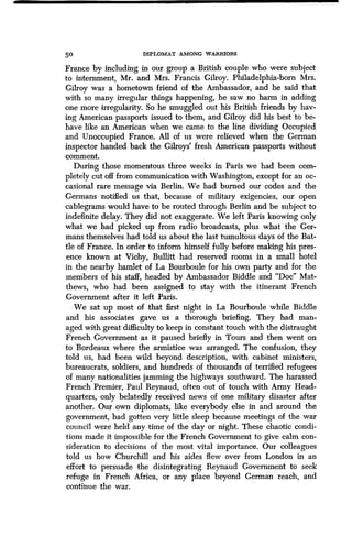 50 DIPLOMAT AMONG WARRIORS
France by including in our group a British couple who were subject
to internment, Mr. and Mrs. Francis Gilroy. Philadelphia-born Mrs.
Gilroy was a hometown friend of the Ambassador, and he said that
with so many irregular things happening, he saw no harm in adding
one more irregularity. So he smuggled out his British friends by hav-
ing American passports issued to them, and Gilroy did his best to be-
have like an American when we came to the line dividing Occupied
and Unoccupied France . All of us were relieved when the German
inspector handed back the Gilroys' fresh American passports without
comment.
During those momentous three weeks in Paris we had been com-
pletely cut off from communication with Washington, except for an oc-
casional rare message via Berlin . We had burned our codes and the
Germans notified us that, because of military exigencies, our open
cablegrams would have to be routed through Berlin and be subject to
indefinite delay. They did not exaggerate. We left Paris knowing only
what we had picked up from radio broadcasts, plus what the Ger-
mans themselves had told us about the last tumultous days of the Bat-
tle of France. In order to inform himself fully before making his pres-
ence known at Vichy, Bullitt had reserved rooms in a small hotel
in the nearby hamlet of La Bourboule for his own party and for the
members of his staff, headed by Ambassador Biddle and "Doe" Mat-
thews, who had been assigned to stay with the itinerant French
Government after it left Paris .
We sat up most of that first night in La Bourboule while Biddle
and his associates gave us a thorough briefing . They had man-
aged with great difficulty to keep in constant touch with the distraught
French Government as it paused briefly in Tours and then went on
to Bordeaux where the armistice was arranged. The confusion, they
told us, had been wild beyond description, with cabinet ministers,
bureaucrats, soldiers, and hundreds of thousands of terrified refugees
of many nationalities jamming the highways southward . The harassed
French Premier, Paul Reynaud, often out of touch with Army Head-
quarters, only belatedly received news of one military disaster after
another. Our own diplomats, like everybody else in and around the
government, had gotten very little sleep because meetings of the war
council were held any time of the day or night. These chaotic condi-
tions made it impossible for the French Government to give calm con-
sideration to decisions of the most vital importance. Our colleagues
told us how Churchill and his aides flew over from London in an
effort to persuade the disintegrating Reynaud Government to seek
refuge in French Africa, or any place beyond German reach, and
continue the war.
 