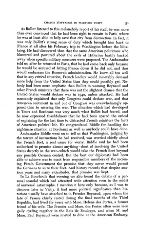 CHARGE DAFFAIRES IN WARTIME VICHY 51
As Bullitt listened to this melancholy report of his staff, he was more
than ever convinced that he had been right to remain in Paris, where
he was at least able to help save that city from destruction . In fact, it
was only Bullitt's strong sense of duty which brought him back to
France at all after his February trip to Washington before the blitz-
krieg. He had discovered then that the same American politicians who
blustered and postured about the evils of Hitlerism hastily backed
away when specific military measures were proposed . The Ambassador
told us, after he returned to Paris, that he had come back only because
he would be accused of letting France down if he did not, and thus
would embarrass the Roosevelt administration . He knew all too well
that in any critical situation, French leaders would inevitably demand
more help from the United States than they could possibly get . No-
body had been more emphatic than Bullitt in warning Reynaud and
other French ministers that there was not the slightest chance that the
United States would declare war in 1940, unless attacked . He had
constantly explained that only Congress could declare war, and that
American sentiment in and out of Congress was overwhelmingly op-
posed then to entering the war . The situation which had developed
in Tours and Bordeaux was very much what Bullitt had feared, and
he now expressed thankfulness that he had been spared the ordeal
of explaining for the last time to distracted French ministers the facts
of American political life . He congratulated Biddle for handling the
nightmare situation at Bordeaux as well as anybody could have done .
Ambassador Biddle went on to tell us that Washington, judging by
the torrent of instructions he had received, was worried chiefly about
the French fleet, a real cause for worry . Biddle said he had been
authorized to promise almost anything-short of involving the United
States directly in the war-which would take the French fleet beyond
any possible German control. But the best our diplomats had been
able to achieve was to exact from responsible members of the incom-
ing Petain Government the promise that they never would permit
the Germans to seize their fleet . And history records that despite anx-
ious years and many vicissitudes, that promise was kept.
In La Bourboule that evening we also heard the details of a per-
sonal scandal which had attracted wide attention even in the midst
of universal catastrophe . I mention it here only because, as I was to
discover later in Vichy, it had more political significance than his-
torians usually have attached to it . Premier Reynaud, upon whom the
fate of France chiefly rested during the final months of the Third
Republic, had lived for years with Mme . Helene des Portes, a former
friend of his wife. The Premier and Mme. des Portes often were seen
gaily cycling together in the Bois de Boulogne, and when M . and
Mme. Paul Reynaud were invited to dine at the American Embassy,
 