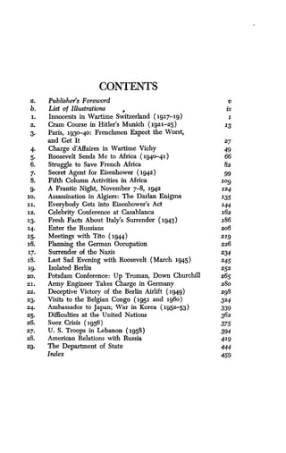 CONTENTS
a. Publisher's Foreword v
b. List o f Illustrations ix
1. Innocents in Wartime Switzerland (191719) 1
2. Cram Course in Hitler's Munich (1921-25) 13
3. Paris, 1930-40 : Frenchmen Expect the Worst,
and Get It 27
4. Charge d'Affaires in Wartime Vichy 49
5. Roosevelt Sends Me to Africa (1940-41) 66
6. Struggle to Save French Africa 82
7. Secret Agent for Eisenhower (1942) 99
8. Fifth Column Activities in Africa log
9. A Frantic Night, November 7-8, 1942 124
10. Assassination in Algiers : The Darlan Enigma 135
11. Everybody Gets into Eisenhower's Act 144
12. Celebrity Conference at Casablanca 162
13. Fresh Facts About Italy's Surrender (1943) 186
14. Enter the Russians 206
15. Meetings with Tito (1944) 219
16. Planning the German Occupation 226
17. Surrender of the Nazis 234
18. Last Sad Evening with Roosevelt (March 1945) 245
19. Isolated Berlin 252
20. Potsdam Conference : Up Truman, Down Churchill 265
21 . Army Engineer Takes Charge in Germany 280
22. Deceptive Victory of the Berlin Airlift (1949) 298
23. Visits to the Belgian Congo (1951 and 1960) 324
24. Ambassador to Japan; War in Korea (1952.-53) 339
25. Difficulties at the United Nations 362
26. Suez Crisis (195 6 ) 375
27. U. S. Troops in Lebanon (1958) 394
28. American Relations with Russia 419
29. The Department of State 444
Index 459
 