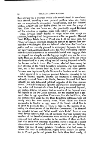 52 DIPLOMAT AMONG WARRIORS
there always was a question which lady would attend . At one dinner
both arrived, providing a neat protocol problem . Mme. des Portes
was an exceptionally determined Frenchwoman, and her frenzied
political activity and her doubts about the war were the gossip of
Paris. Even after war broke out, she persistently urged Reynaud
and his ministers to negotiate peace with Hitler's Germany .
When Reynaud finally decided to resign rather than accept an
armistice, he relinquished the government to his vice premier, Marshal
Henri Philippe Petain, hero of World War I. At the same time, the
Petain Government approved Reynaud's request to appoint him am-
bassador to Washington. This was believed to be Mme . des Portes' ob-
jective, and she certainly planned to accompany Reynaud. But Des-
tiny intervened. As Reynaud and Mme. des Portes were riding together
near the Spanish frontier in an automobile loaded with baggage, their
car stopped too abruptly and the luggage toppled over on the occu-
pants. Mme. des Portes, who was driving, lost control of the car which
left the road and hit a tree, killing her and injuring Reynaud so badly
that he was unable to travel. The Premier, who had been among the
most effective of the Third Republic's statesmen, was thus immobi-
lized, and a few months later he, Leon Blum, and other prewar
Premiers were imprisoned by the Germans for the duration of the war.
What appeared to be irregular personal behavior, occurring in the
midst of national tragedy, affected the reputation of Reynaud and
indirectly involved General de Gaulle, because Reynaud had been
virtually the only influential political supporter of the then obscure
colonel. De Gaulle's emphasis upon the importance of mechanical war-
fare, in his book L'Armke de Metier, had greatly impressed Reynaud,
and perhaps it is for this reason that no mention of the Reynaud scan-
dal appears in the De Gaulle memoirs. But the incident had a pro-
found effect in 3-94,0 upon those Frenchmen, like Marshal Petain, who
had contended for years that the Third Republic's politicians were not
merely weak but were morally rotten. When Petain was French
ambassador in Madrid in 3-939, some of his friends visited him in
an effort to persuade him to return to Paris for the purpose of ar-
resting the deterioration of the Daladier Government. The Marshal
was reported to have said, "What would I do in Paris? I have no mis-
tressl" It was notorious that some of the ladies who were intimate with
members of the French Government were ambitious to play political
roles, and their salons were active in the tradition of Mme. de Stael.
Both Nazi and Soviet espionage found this source of seepage of secret
information most useful and, for that matter, so did our own Embassy .
Petain was one of many patriotic Frenchmen who had come to
believe that only an authoritarian regime could cleanse the corrup-
tion in French public and private life. Such ideas fitted nicely, of
 