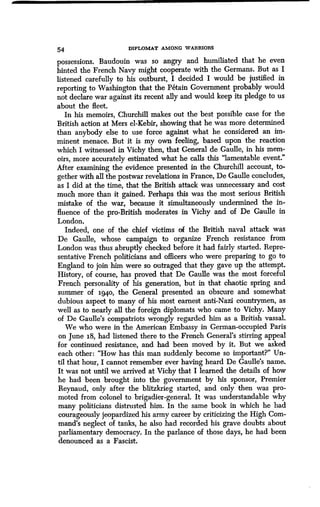 54 DIPLOMAT AMONG WARRIORS
possessions. Baudouin was so angry and humiliated that he even
hinted the French Navy might cooperate with the Germans . But as I
listened carefully to his outburst, I decided I would be justified in
reporting to Washington that the Petain Government probably would
not declare war against its recent ally and would keep its pledge to us
about the fleet .
In his memoirs, Churchill makes out the best possible case for the
British action at Mers el-Kebir, showing that he was more determined
than anybody else to use force against what he considered an im-
minent menace . But it is my own feeling, based upon the reaction
which I witnessed in Vichy then, that General de Gaulle, in his mem-
oirs, more accurately estimated what he calls this "lamentable event."
After examining the evidence presented in the Churchill account, to-
gether with all the postwar revelations in France, De Gaulle concludes,
as I did at the time, that the British attack was unnecessary and cost
much more than it gained. Perhaps this was the most serious British
mistake of the war, because it simultaneously undermined the in-
fluence of the pro-British moderates in Vichy and of De Gaulle in
London.
Indeed, one of the chief victims of the British naval attack was
De Gaulle, whose campaign to organize French resistance from
London was thus abruptly checked before it had fairly started . Repre-
sentative French politicians and officers who were preparing to go to
England to join him were so outraged that they gave up the attempt.
History, of course, has proved that De Gaulle was the most forceful
French personality of his generation, but in that chaotic spring and
summer of ig4o, the General presented an obscure and somewhat
dubious aspect to many of his most earnest anti-Nazi countrymen, as
well as to nearly all the foreign diplomats who came to Vichy . Many
of De Gaulle's compatriots wrongly regarded him as a British vassal.
We who were in the American Embassy in German-occupied Paris
on June 18, had listened there to the French General's stirring appeal
for continued resistance, and had been moved by it. But we asked
each other: "How has this man suddenly become so important?" Un-
til that hour, I cannot remember ever having heard De Gaulle's name.
It was not until we arrived at Vichy that I learned the details of how
he had been brought into the government by his sponsor, Premier
Reynaud, only after the blitzkrieg started, and only then was pro-
moted from colonel to brigadier-general. It was understandable why
many politicians distrusted him . In the same book in which he had
courageously jeopardized his army career by criticizing the High Com-
mand's neglect of tanks, he also had recorded his grave doubts about
parliamentary democracy. In the parlance of those days, he had been
denounced as a Fascist.
 