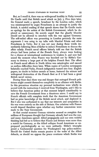 CHARGE DAFFAIRES IN WARTIME VICHY 55
But, as I recall it, there was no widespread hostility in Vichy toward
De Gaulle until that British naval attack on July 3 . Five days later,
the General made a speech, broadcast by the London radio, which
was misinterpreted by angry Frenchmen as an attempt to justify the
British. A careful reading of that speech shows that De Gaulle made
no apology for the action of the British Government, which he de-
plored as unnecessary . He merely urged that the ghastly blunder
should not be allowed to interfere with the war against Germany .
The self-exiled officer was presenting in London precisely the same
arguments I was using in my talks with Marshal Fetain and other
Frenchmen in Vichy. But it was not easy during those weeks im-
mediately following Mers el-Kebir to induce Frenchmen to discuss the
affair calmly. French naval officers bitterly told me that the British
always had been jealous of the French Navy, always were looking
for a chance at international conferences to weaken it, and now had
seized the moment when France was knocked out by Hitler's Ger-
many to destroy a large part of the helpless French fleet. The effect
on French naval officers in North Africa was catastrophic and caused
us endless difficulties there later . When copies of London newspapers
belatedly reached Vichy, French indignation turned into fury. English
papers, no doubt to bolster morale at home, featured the seizure and
widespread destruction of the French fleet as if it had been a great
British naval victory.
During those days there was real danger that outraged French poli-
ticians might commit themselves completely to an alliance with Berlin .
In this precarious situation my personal inclinations were wholly in
accord with the instructions I received from Washington, and I like to
believe that American policy at that moment helped considerably to
save the French Government from a disastrous move . I could say to
French officials with complete truth that the American Government
had no prior knowledge of the British naval attack, and deplored it .
But I also was authorized to say that our interests and sympathies in
the war were entirely on the side of Britain . Our relations with France
would depend therefore upon whether any further concessions were
made to the Nazi Government.
At that crucial moment German victories seemed so complete that
millions of Europeans thought that Germany already had won the war,
and many Americans agreed . Allied propaganda and our own wishful
thinking had led us to believe that France and Britain were more than
a match for Germany, so the Allied collapse found Americans as un-
prepared psychologically as we were militarily . Hitler's triumphs
posed a fundamental question for Washington's top policy-makers :
Should the United States remain passive in the wake of the Allied
debacle, or should we oppose the peace overtures which Berlin was
 