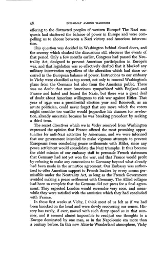 56
	
DIPLOMAT AMONG WARRIORS
offering to the distracted peoples of western Europe? The Nazi con-
quests had shattered the balance of power in Europe and were com-
pelling us to choose between a Nazi victory and American interven-
tion.
This question was decided in Washington behind closed doors, and
the secrecy which cloaked the discussions still obscures the events of
that period. Only a few months earlier, Congress had passed the Neu-
trality Act, designed to prevent American participation in Europe's
war, and that legislation was so effectively drafted that it blocked any
military intervention regardless of the alteration which had since oc-
curred in the European balance of power . Instructions to our embassy
in Vichy were classified as top secret, not only to conceal Washington's
plans from the Germans but also from the American public . There
was no doubt that most Americans sympathized with England and
France and hated and feared the Nazis, but there was a great deal
of doubt about American willingness to risk war against Hitler . That
year of igq,o was a presidential election year and Roosevelt, as an
astute politician, could never forget that any move which the voters
might consider too warlike would jeopardize his chances for re-elec-
tion, already uncertain because he was breaking precedent by seeking
a third term.
The secret directives which we in Vichy received from Washington
expressed the opinion that France offered the most promising oppor-
tunities for anti-Nazi activities by Americans, and we were informed
that our government intended to make vigorous attempts to prevent
Europeans from concluding peace settlements with Hitler, since any
peace settlement would consolidate the Nazi triumphs . It thus became
the chief mission of our embassy staff to persuade French statesmen
that Germany had not yet won the war, and that France would profit
by refusing to make any concessions to Germany beyond what already
had been made in the armistice agreement. Our Embassy was author-
ized to offer American support to French leaders by every means per-
missible under the Neutrality Act, so long as the French Government
avoided making a peace settlement with Germany . The Allied collapse
had been so complete that the Germans did not press for a final agree-
ment. They expected London would surrender very soon, and mean-
while they were satisfied with the armistice which they had concluded
with France .
In those first weeks at Vichy, I think most of us felt as if we had
been knocked on the head and were slowly recovering our senses . His-
tory has rarely, if ever, moved with such dizzy speed as in that sum-
mer, and it seemed almost impossible to readjust our thoughts to a
Europe dominated by one man, as in the Napoleonic era more than
a century before. In this new Alice-in-Wonderland atmosphere, Vichy
 
