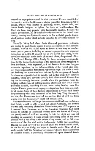 CHARGE D'AFFAIRES IN WARTIME VICHY 57
seemed an appropriate capital for that portion of France, one-third of
the country, which the German armistice permitted Frenchmen still to
govern. Offices were located in gambling casinos, music halls, and
tourist hotels designed to lighten the hours of health-seekers . The
Hotel du Parc, long popular with fashionable invalids, became the
seat of government . All of us felt absurdly isolated in this inbred com-
munity, making our diplomatic rounds in this artificial, gaudy, impro-
vised political center which nobody expected to serve this purpose for
long.
Normally, Vichy had about thirty thousand permanent residents,
and during its peak tourist season it could accommodate one hundred
thousand. Now it was called upon to house in one way or another
some 130,000 persons, including an excessive proportion who regarded
themselves as V .I.P.s. It amazed me, as we moved into Vichy, to ob-
serve how smoothly, in the midst of national chaos, the protocol officer
of the French Foreign Office, kindly M . Loze, arranged accommoda-
tions for the bedraggled members of the diplomatic corps straggling in
from Bordeaux. I was impressed, as I had been in Paris after the gov-
ernment's departure, by the indestructibility of the French civil serv-
ice, whose organization dates from Napoleon's reign . We in the Ameri-
can Embassy had sometimes been irritated by the arrogance of French
functionaries, cigarette butt in mouth, but in this crisis they behaved
superbly . These civil servants actually had administered France dur-
ing the increasingly frequent periods when the politicians were in-
dulging in their game of political musical chairs and now, while whole
European nations, including France, were being bowled over like
tenpins, French government employees stayed on their jobs as a mat-
ter of course . Some of these faithful officeholders in Vichy paid dearly
for performing what they conceived to be their duty . They discovered,
too late, that France was involved in a curious kind of civil war from
which even the bureaucracy could not remain aloof .
Very few observers in Europe that summer could feel any confidence
that Britain would be able to hold out against Germany, and Britain
was the only remaining obstacle to German conquest of Europe-or so
it seemed then. However, we in the American Embassy had scant
leisure to indulge in theoretical worries about the future of Europe ;
our greatly reduced staff was working far into the night and was not
standing on ceremony. I found myself performing some of the same
clerical work I had done at the outset of my career, and so did other
members of the fine staff which Ambassador Bullitt had assembled .
Having met and survived the greatest crisis, the British naval attack,
in our first days at Vichy, we began to breathe easier . Now all of us
undertook to "sell" the American Government's line to French ministers
of assorted beliefs . I personally concentrated upon Marshal Petain
 