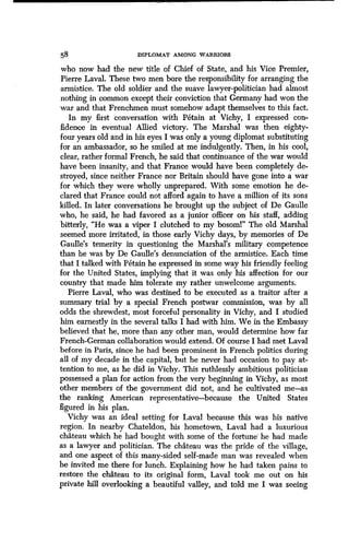 58 DIPLOMAT AMONG WARRIORS
who now had the new title of Chief of State, and his Vice Premier,
Pierre Laval. These two men bore the responsibility for arranging the
armistice. The old soldier and the suave lawyer-politician had almost
nothing in common except their conviction that Germany had won the
war and that Frenchmen must somehow adapt themselves to this fact .
In my first conversation with Petain at Vichy, I expressed con-
fidence in eventual Allied victory . The Marshal was then eighty-
four years old and in his eyes I was only a young diplomat substituting
for an ambassador, so he smiled at me indulgently. Then, in his cool,
clear, rather formal French, he said that continuance of the war would
have been insanity, and that France would have been completely de-
stroyed, since neither France nor Britain should have gone into a war
for which they were wholly unprepared . With some emotion he de-
clared that France could not afford again to have a million of its sons
killed. In later conversations he brought up the subject of De Gaulle
who, he said, he had favored as a junior officer on his staff, adding
bitterly, "He was a viper I clutched to my bosoml" The old Marshal
seemed more irritated, in those early Vichy days, by memories of De
Gaulle's temerity in questioning the Marshal's military competence
than he was by De Gaulle's denunciation of the armistice . Each time
that I talked with Petain he expressed in some way his friendly feeling
for the United States, implying that it was only his affection for our
country that made him tolerate my rather unwelcome arguments .
Pierre Laval, who was destined to be executed as a traitor after a
summary trial by a special French postwar commission, was by all
odds the shrewdest, most forceful personality in Vichy, and I studied
him earnestly in the several talks I had with him . We in the Embassy
believed that he, more than any other man, would determine how far
French-German collaboration would extend. Of course I had met Laval
before in Paris, since he had been prominent in French politics during
all of my decade in the capital, but he never had occasion to pay at-
tention to me, as he did in Vichy. This ruthlessly ambitious politician
possessed a plan for action from the very beginning in Vichy, as most
other members of the government did not, and he cultivated me-as
the ranking American representative-because the United States
figured in his plan .
Vichy was an ideal setting for Laval because this was his native
region. In nearby Chateldon, his hometown, Laval had a luxurious
chateau which he had bought with some of the fortune he had made
as a lawyer and politician . The chateau was the pride of the village,
and one aspect of this many-sided self-made man was revealed when
he invited me there for lunch. Explaining how he had taken pains to
restore the chateau to its original form, Laval took me out on his
private hill overlooking a beautiful valley, and told me I was seeing
 