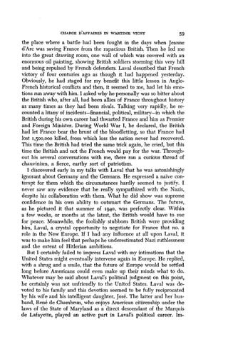 CHARGE DAFFAIRES IN WARTIME VICHY 59
the place where a battle had been fought in the days when Jeanne
d'Arc was saving France from the rapacious British . Then he led me
into the great drawing room, one wall of which was covered with an
enormous oil painting, showing British soldiers storming this very hill
and being repulsed by French defenders . Laval described that French
victory of four centuries ago as though it had happened yesterday.
Obviously, he had staged for my benefit this little lesson in Anglo-
French historical conflicts and then, it seemed to me, had let his emo-
tions run away with him. I asked why he personally was so bitter about
the British who, after all, had been allies of France throughout history
as many times as they had been rivals . Talking very rapidly, he re-
counted a litany of incidents-financial, political, military-in which the
British during his own career had thwarted France and him as Premier
and Foreign Minister. During World War I, he declared, the British
had let France bear the brunt of the bloodletting, so that France had
lost 1,500,000 killed, from which loss the nation never had recovered .
This time the British had tried the same trick again, he cried, but this
time the British and not the French would pay for the war . Through-
out his several conversations with me, there ran a curious thread of
chauvinism, a fierce, earthy sort of patriotism .
I discovered early in my talks with Laval that he was astonishingly
ignorant about Germany and the Germans . He expressed a naive con-
tempt for them which the circumstances hardly seemed to justify . I
never saw any evidence that he really sympathized with the Nazis,
despite his collaboration with them . What he did show was supreme
confidence in his own ability to outsmart the Germans . The future,
as he pictured it that summer of 1940, was perfectly clear. Within
a few weeks, or months at the latest, the British would have to sue
for peace. Meanwhile, the foolishly stubborn British were providing
him, Laval, a crystal opportunity to negotiate for France that no . 2
role in the New Europe. If I had any influence at all upon Laval, it
was to make him feel that perhaps he underestimated Nazi ruthlessness
and the extent of Hitlerian ambitions .
But I certainly failed to impress Laval with my intimations that the
United States might eventually intervene again in Europe . He replied,
with a shrug and a smile, that the future of Europe would be settled
long before Americans could even make up their minds what to do .
Whatever may be said about Laval's political judgment on this point,
he certainly was not unfriendly to the United States . Laval was de-
voted to his family and this devotion seemed to be fully reciprocated
by his wife and his intelligent daughter, Jose . The latter and her hus-
band, Rene de Chambrun, who enjoys American citizenship under the
laws of the State of Maryland as a direct descendant of the Marquis
de Lafayette, played an active part in Laval's political career . Im-
 