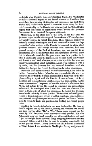 6o DIPLOMAT AMONG WARRIORS
mediately after Dunkirk, Rene de Chambrun traveled to Washington
to make a personal report on the French disaster to President Roo-
sevelt, later incorporating his thoughts and experiences in a book I Saw
France Fall; Will She Rise Again? It seemed to me in Vichy that Laval
relied considerably on De Chambrun's knowledge of the United States,
hoping that some form of negotiations would involve the American
Government in an eventual European settlement .
Meanwhile, on the other side of the earth, in the Far East, the
Japanese began to take advantage of the weakness of France by start-
ing tentative moves in French Indochina . These Japanese maneuvers
naturally alarmed Washington, and I was instructed to make one "rep-
resentation" after another to the French Government in Vichy about
Japanese demands. The foreign minister, Paul Baudouin, had been
general manager of the Bank of Indochina, and was married to an
Indochinese lady. He understood fully the significance of events there,
but he also understood that his government was in a position to do
little if anything to check the Japanese . He referred me to the Premier,
and I went to see Laval, who was not an Asian specialist but who was
equally noncommittal about Indochina . Laval even suggested, with a
sly smile, that the Japanese had not menaced Indochina until the
British fleet had put the French fleet temporarily out of commission .
On one of these occasions while we were conversing, Laval's chef de
cabinet, Fernand de Brinon (who also was executed after the war), in-
terrupted to say that the German ambassador in Paris was on the tele-
phone asking to speak with the Premier . I rose to leave, but Laval
motioned me to an extension telephone near his desk, saying, "Listen
to our conversation." I expected to hear the voice of Ambassador Otto
Abetz, but instead it was his second in command, my acquaintance
Achenbach. It developed that Laval had sent the German Em-
bassy in Paris a list of about ten concessions he hoped the Germans
would make to fortify his own position. His requests included general
release of French prisoners of war, who then numbered some 1,850,000;
evacuation of enough occupied territory to permit the French Govern-
ment to return to Paris ; and provision for feeding the French people
better.
Speaking in French, Achenbach was very businesslike. He took up
Laval's requests one by one, in order, reading the Premier's own words,
and then replying either "No" or "Yes." Every major request was fol-
lowed by "No." Only two minor concessions were granted. But after
Achenbach hung up, Laval turned to me with a satisfied air and said,
"I just wanted you to see how well things are going between us and the
Germans." I thought at first that he must be speaking sarcastically, but
he was quite in earnest. During the two and a half months I remained
in Vichy, before I was recalled to Washington for my assignment to
 